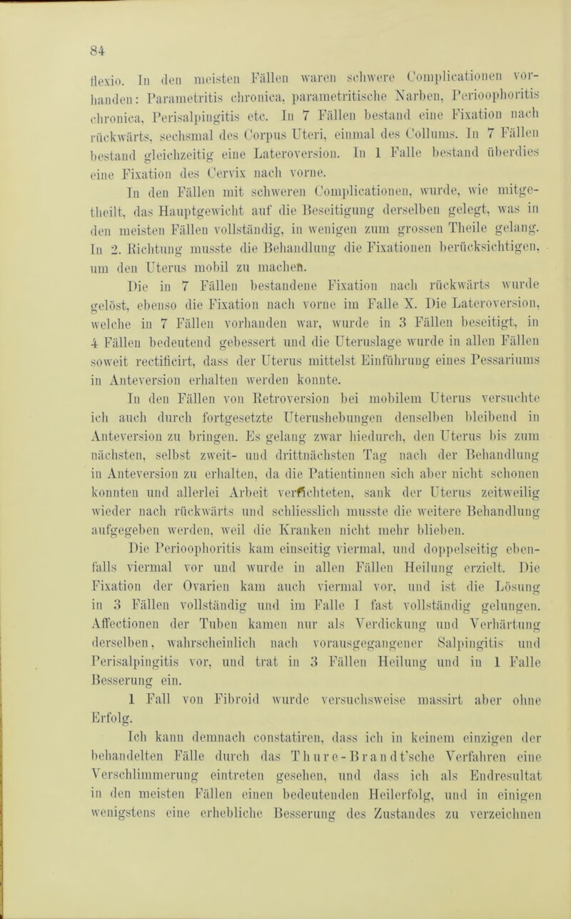 Hexio. In den meisten Fällen Aviiren scliwere Complicationen vor- lianden: rarametritis clironica, parametritisclie Narben, Periooplioritis elironica. Perisalpingitis etc. ln 7 Fällen bestand eine Fixation nach rückwärts, sechsmal des Corpus Uteri, einmal des Collums, ln 7 Fällen I)estand gleichzeitig eine Lateroversion. ln 1 Falle l)estand überdies eine Fixation des Cervix nach vorne. Tn den Fällen mit schweren Complicationen, wurde, Avie mitge- tlieilt, das HauptgeAvicht auf die Beseitigung derselben gelegt, Avas in den meisten Fällen vollständig, in Avenigen zum grossen Theile gelang, ln 2. llichtung musste die Behandlung die Fixationen berücksichtigen, um den Uterus mobil zu machen. Die in 7 Fällen bestandene Fixation nach rückAvärts Avnrde tmlöst, ebenso die Fixation nach vorne im Falle X. Die Lateroversion, Avelche in 7 Fällen vorhanden Avar, Avurde in 3 Fällen beseitigt, in 4 Fällen bedeutend gebessert und die Uteruslage Avurde in allen Fällen sOAveit rectilicirt, dass der Uterus mittelst Einführung eines Pessariums in Anteversion erhalten Averden konnte. In den Fällen von Eetroversion hei mobilem Uterus versuchte ich auch durch fortgesetzte Uterushehungen denselben bleibend in Anteversion zu bringen. Es gelang ZAvar hiedurch, den Uterus bis zum nächsten, seihst zweit- und drittnäclisten Tag nach der Behandlung in Anteversion zu erhalten, da die Patientinnen sich al)er nicht schonen konnten und allerlei Arbeit verachteten, sank der Uterus zeitweilig Avieder nach rückAvärts und schliesslich musste die Aveitere Behandlung aufgegehen Averden, Aveil die Kranken nicht mehr blieben. Die Perioophoritis kam einseitig viermal, und doppelseitig eben- falls viermal vor und AVurde in allen Fällen Heilung erzielt. Die Fixation der Ovarien kam auch viermal vor, und ist die Lösung in 3 Fällen vollständig und im Falle 1 fast vollständig gelungen. Affectionen der Tuben kamen nur als Verdickung und Verhärtung derselben, Avahrsclieinlich nach vorausgegangener Salpingitis und Perisalpingitis vor, und trat in 3 Fällen Heilung und in 1 Falle Besserung ein. 1 Fall von Fihroid Avurde versuchsAveise massirt aber ohne Erfolg. Ich kann demnach constatiren, dass ich in keinem einzigen der behandelten Fälle durch das T h ur e - B r an d Fsche Verfahren eine Verschlimmerung eintreten gesehen, und dass ich als Endresultat in den meisten Fällen einen bedeutenden Heilerfolg, und in einigen Avenigstens eine erhebliche Besserung des Zustandes zu verzeichnen