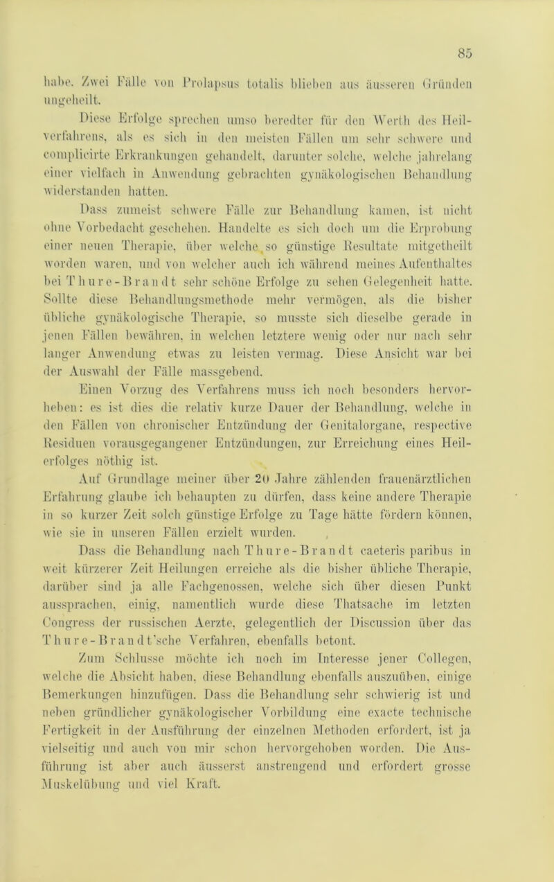 Italu'. Zwei Fälle von l*rol:ij)sus totalis blielten aus äusseren (IrüiKleii uiiii'elieilt. Diese Krtolg'e si»reeheii umso beiaMlter für den Werth des Heil- vi'rtahrens, als es sitdi in (Um meisten Fällen um sehr seliwere und eomplieirte Frkrankunu;en j>[eliandelt, darunter solche, welche jahrelang einer vieltacli in Anwendung gehrachten gynäkologischen Heliandlung widerstanden hatten. Dass zumeist schwere Fälle zur Heliandlung kamen, ist nicht ohne Vorhedacht geschehen. Handelte es sich doch um die Friirolmng einer neuen Therapie, über welclie,so günstige. Hesultate mitgetheilt worden waren, und von welcher auch ich während meines Aufenthaltes hei T li u r e - H r a n (11 sehr schöne Erfolge zu sehen (telegenheit hatte. Sollte diese Hehandlungsmethode mehr vermögen, als die bisher übliche gynäkologische Therai»ie, so musste sich dieselbe gerade, in jenen Fällen bewähren, in welchen letztere wenig oder nur nach sehr langer Anwendung etwas zu leisten vermag. Diese Aiisicht war liei der Auswahl der Fälle massgebend. Einen Vorzug des Verfahrens muss ich noch besonders liervor- hehen: es ist dies die relativ kurze Dauer der Heliandlung, Avelche in den Fällen von chronischer Entzündung der (lenitalorgane, respective Residuen vorausgegangener Entzündungen, zur Erreichung eines Fleil- erfolges nöttiig ist. Auf (Irnndlage meiner über 2o dahre zählenden frauenärztliclien Erfahrung glaube ich behaupten zu dürfen, dass keine andere Therapie in so kurzer Zeit solch günstige Erfolge zu Tage hätte fördern können, wie sie in unseren Fällen erzielt wurden. Dass die Heliandlung nach Thure-Hran dt caeteris paribus in weit kürzerer Zeit Heilungen erreiche als die bisher übliche Therapie, darüber sind ja alle Fachgenossen, welche sich über diesen Punkt aussprachen, einig, namentlich wurde diese Thatsache im letzten Congress der russischen Aerzte, gelegentlich der Discussion über das T h u r e - H r a n d t’sche Verfahren, ebenfalls betont. Zum Schlüsse möchte ich noch im Interesse jener Collegen, welche die Absicht haben, diese Heliandlung ebenfalls auszuüben, einige Hemerkungen hinzufügen. Dass die Heliandlung sehr schwierig ist und neben gründlicher gynäkologischer Vorbildung eine exacte technische Fertigkeit in der Ausführung der einzelnen Methoden erfordert, ist ja vielseitig und auch von mir schon hervorgehoben worden. Die Aus- führung ist aber auch äusserst anstrengend und erfordert grosse Muskelübung und viel Kraft.