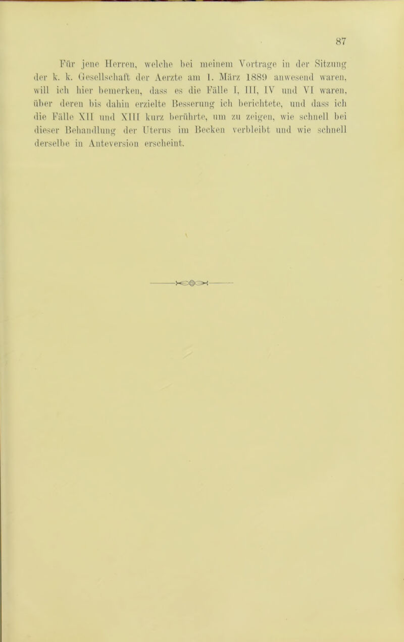 Für jono Horroii, wolcho boi iiioiiiein Vnvtrao’o in dor Sitzung der k. k. (JoscdlsidiaH dor Aerzto am 1. März 18St) anwesond waren, will ich hi<‘r hemorken, dass es die Fälle 1, 111, IV und VI waren, über deren bis dahin erzielte Fessernng ich berichtete, und dass ich die Fälle XI1 und Xlll kurz berührte, uni zu zingen, wie schnell bei dieser Hehandlung der Ftenis iiu Becken verbleibt und wie schnell derselbe in Anteversiou erscheint.