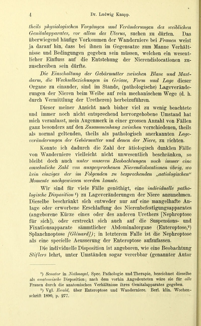 theils physiologischen Vorgängen und Veränderungen des weiblichen Genitalapparates, vor allem des Uterus, suchen zu dürfen. Das überwiegend häufige Vorkommen der Wanderniere bei Frauen weist ja darauf hin, dass bei ihnen im Gegensätze zum Manne Verhält- nisse und Bedingungen gegeben sein müssen, welchen ein wesent- licher Einfluss auf die Entstehung der Nierendislocationen zu- zuschreiben sein dürfte. Die Einschaltung der Gebärmutter zwischen Blase und Mast- darm, die Wechselbeziehungen in Grösse, Form und Lage dieser Organe zu einander, sind im Stände, (pathologische) Lageverände- rungen der Nieren beim Weibe auf rein mechanischem Wege (d. h. durch Vermittlung der Uretheren) herbeizuführen. Dieser meiner Ansicht nach bisher viel zu wenig beachtete und immer noch nicht entsprechend hervorgehobene Umstand hat mich veranlasst, mein Augenmerk in einer grossen Anzahl von Fällen ganz besonders auf den Zusammenhang zwischen verschiedenen, theils als normal geltenden, theils als pathologisch anerkannten Lage- veränderungen der Gebärmutter und denen der Niere, zu richten. Konnte ich dadurch die Zahl der ätiologisch dunklen Fälle von Wanderniere vielleicht nicht unwesentlich beschränken, so bleibt doch auch unter unseren Beobachtungen noch immer eine ansehnliche Zahl von ausgesprochenen Nierendislocationen übrig, ivo kein einziges der im Folgenden zu besprechenden „aetiologischen“ Momente nachgewiesen werden konnte. Wir sind für viele Fälle genöthigt, eine individuelle patho- logische DispositionJ) zu Lageveränderungen der Niere anzunehmen. Dieselbe beschränkt sich entweder nur auf eine mangelhafte An- lage oder erworbene Erschlaffung des Nierenbefestigungsapparates (angeborene Kürze eines oder des anderen Urethers [Nephroptose für sich]), oder erstreckt sich auch auf die Suspensions- und Fixationsapparate sämmtlicher Abdominalorgane (Enteroptose,* 2) Splanchnoptose [Glenard])-, in letzterem Falle ist die Nephroptose als eine specielle Aeusserung der Enteroptose aufzufassen. Die individuelle Disposition ist angeboren, wie eine Beobachtung Stifters lehrt, unter Umständen sogar vererbbar (genannter Autor ’) Senator in Nothnagel, Spec. Pathologie und Therapie, bezeichnet dieselbe als anatomische Disposition; nach dem vorhin Angedeuteten wäre sie für alle Frauen durch die anatomischen Verhältnisse ihres Genitalapparates gegeben. 2) Vgl. Ewald, über Enteroptose und Wanderniere. Berl. klin. Wochen- schrift 1890, p. 277.