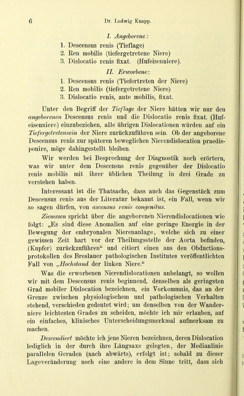 I. Angeborene: 1. Descensus renis (Tieflage) 2. Ren mobilis (tiefergetretene Niere) 3. Dislocatio renis fixat. (Hufeisenniere). II. Erworbene: 1. Descensus renis (Tiefertreten der Niere) 2. Ren mobilis (tiefergetretene Niere) 3. Dislocatio renis, ante mobilis, lixat. Unter den Begriff der Tieflage der Niere hätten wir nur den angeborenen Descensus renis und die Dislocatio renis fixat. (Huf- eisenniere) einzubeziehen, alle übrigen Dislocationen würden auf ein Tiefergetretensein der Niere zurückzuführen sein. Ob der angeborene Descensus renis zur späteren beweglichen Nierendislocation praedis- ponire, möge dahingestellt bleiben. Wir werden bei Besprechung der Diagnostik noch erörtern, was wir unter dem Descensus renis gegenüber der Dislocatio renis mobilis mit ihrer üblichen Theilung in drei Grade zu verstehen haben. Interessant ist die Thatsache, dass auch das Gegenstück zum Descensus renis aus der Literatur bekannt ist, ein Fall, wenn wir so sagen dürfen, von ascensus renis congenitus. Ziemssen spricht über die angeborenen Nierendislocationen wie folgt: „Es sind diese Anomalien auf eine geringe Energie in der Bewegung der embryonalen Nierenanlage, welche sich zu einer gewissen Zeit hart vor der Theilungsstelle der Aorta befinden, (Kupfer) zurückzuführen“ und citiert einen aus den Obductions- protokollen des Breslauer pathologischen Institutes veröffentlichten Fall von „Hockstand der linken Niere.“ Was die erworbenen Nierendislocationen anbelangt, so wollen wir mit dem Descensus renis beginnend, denselben als geringsten Grad mobiler Dislocation bezeichnen, ein Vorkommnis, das an der Grenze zwischen physiologischem und pathologischen Verhalten stehend, verschieden gedeutet wird; um denselben von der Wander- niere leichtesten Grades zu scheiden, möchte ich mir erlauben, auf ein einfaches, klinisches Unterscheidungsmerkmal aufmerksam zu machen. Descendiert möchte ich jene Nieren bezeichnen, deren Dislocation lediglich in der durch ihre Längsaxe gelegten, der Medianlinie parallelen Geraden (nach abwärts), erfolgt ist; sobald zu dieser Lageveränderung noch eine andere in dem Sinne tritt, dass sich