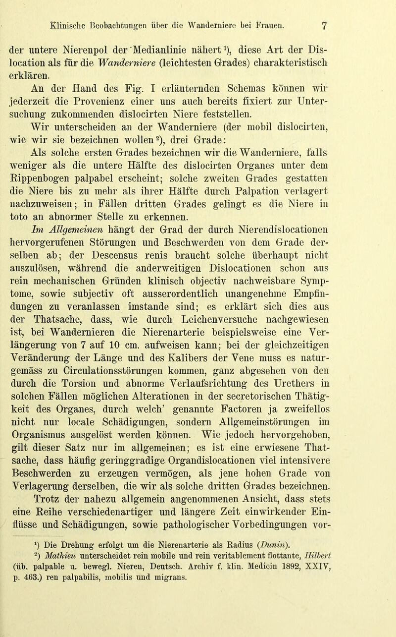 der untere Nierenpol der Medianlinie nähert1), diese Art der Dis- location als für die Wanderniere (leichtesten Grades) charakteristisch erklären. An der Hand des Fig. I erläuternden Schemas können wir jederzeit die Provenienz einer uns auch bereits fixiert zur Unter- suchung zukommenden dislocirten Niere feststellen. Wir unterscheiden an der Wanderniere (der mobil dislocirten, wie wir sie bezeichnen wollen2), drei Grade: Als solche ersten Grades bezeichnen wir die Wanderniere, falls weniger als die untere Hälfte des dislocirten Organes unter dem Rippenbogen palpabel erscheint; solche zweiten Grades gestatten die Niere bis zu mehr als ihrer Hälfte durch Palpation verlagert nachzuweisen; in Fällen dritten Grades gelingt es die Niere in toto an abnormer Stelle zu erkennen. Im Allgemeinen hängt der Grad der durch Nierendislocationen hervorgerufenen Störungen und Beschwerden von dem Grade der- selben ab; der Descensus renis braucht solche überhaupt nicht auszulösen, während die anderweitigen Dislocationen schon aus rein mechanischen Gründen klinisch objectiv nachweisbare Symp- tome, sowie subjectiv oft ausserordentlich unangenehme Empfin- dungen zu veranlassen imstande sind; es erklärt sich dies aus der Thatsache, dass, wie durch Leichenversuche nachgewiesen ist, bei Wandernieren die Nierenarterie beispielsweise eine Ver- längerung von 7 auf 10 cm. aufweisen kann; bei der gl Ächz eiligen Veränderung der Länge und des Kalibers der Vene muss es natur- gemäss zu Circulationsstörungen kommen, ganz abgesehen von den durch die Torsion und abnorme Verlaufsrichtung des Urethers in solchen Fällen möglichen Alterationen in der secretorischen Thätig- keit des Organes, durch welch’ genannte Factoren ja zweifellos nicht nur locale Schädigungen, sondern Allgemeinstörungen im Organismus ausgelöst werden können. Wie jedoch hervorgehoben, gilt dieser Satz nur im allgemeinen; es ist eine erwiesene That- sache, dass häufig geringgradige Organdislocationen viel intensivere Beschwerden zu erzeugen vermögen, als jene hohen Grade von Verlagerung derselben, die wir als solche dritten Grades bezeichnen. Trotz der nahezu allgemein angenommenen Ansicht, dass stets eine Reihe verschiedenartiger und längere Zeit einwirkender Ein- flüsse und Schädigungen, sowie pathologischer Vorbedingungen vor- *) Die Drehung erfolgt um die Nierenarterie als Radius {Dunin). 2) Mathieu unterscheidet rein mobile und rein veritablement flottante, Hilbert (iih. palpable u. bewegl. Nieren, Deutsch. Archiv f. klin. Medicin 1892, XXIV, p. 463.) ren palpahilis, mobilis und migrans.