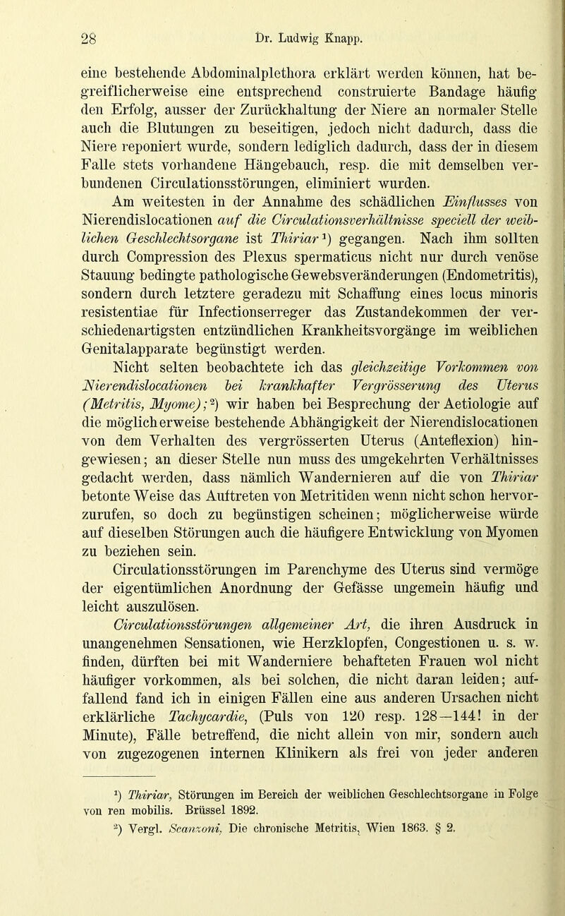 eine bestehende Abdominalplothora erklärt werden können, hat be- greiflicherweise eine entsprechend construierte Bandage häufig den Erfolg, ausser der Zurückhaltung der Niere an normaler Stelle auch die Blutungen zu beseitigen, jedoch nicht dadurch, dass die Niere reponiert wurde, sondern lediglich dadurch, dass der in diesem Falle stets vorhandene Hängebauch, resp. die mit demselben ver- bundenen Circulationsstörungen, eliminiert wurden. Am weitesten in der Annahme des schädlichen Einflusses von Nierendislocationen auf die Circulationsverhältnisse speciell der weib- lichen Geschlechtsorgane ist Thiriar]) gegangen. Nach ihm sollten durch Compression des Plexus spermaticus nicht nur durch venöse Stauung bedingte pathologische Gewebsveränderungen (Endometritis), sondern durch letztere geradezu mit Schaffung eines locus minoris resistentiae für Infectionserreger das Zustandekommen der ver- schiedenartigsten entzündlichen Krankheitsvorgänge im weiblichen Genitalapparate begünstigt werden. Nicht selten beobachtete ich das gleichseitige Vorkommen von Eierendislocationen bei krankhafter Vergrösserung des TJterus (Metritis, Myome); -) wir haben bei Besprechung der Aetiologie auf die möglicherweise bestehende Abhängigkeit der Nierendislocationen von dem Verhalten des vergrösserten Uterus (Anteflexion) hin- gewiesen; an dieser Stelle nun muss des umgekehrten Verhältnisses gedacht werden, dass nämlich Wandernieren auf die von Thiriar betonte Weise das Auftreten von Metritiden wenn nicht schon hervor- zurufen, so doch zu begünstigen scheinen; möglicherweise würde auf dieselben Störungen auch die häufigere Entwicklung von Myomen zu beziehen sein. Circulationsstörungen im Parenchyme des Uterus sind vermöge der eigentümlichen Anordnung der Gefässe ungemein häufig und leicht auszulösen. Circulationsstörungen allgemeiner Art, die ihren Ausdruck in unangenehmen Sensationen, wie Herzklopfen, Congestionen u. s. w. finden, dürften bei mit Wanderniere behafteten Frauen wol nicht häufiger Vorkommen, als bei solchen, die nicht daran leiden; auf- fallend fand ich in einigen Fällen eine aus anderen Ursachen nicht erklärliche Tachycardie, (Puls von 120 resp. 128—144! in der Minute), Fälle betreffend, die nicht allein von mir, sondern auch von zugezogenen internen Klinikern als frei von jeder anderen r) Thiriar, Störungen im Bereich der weiblichen Geschlechtsorgane in Folge von ren mobilis. Brüssel 1892. 2) Vergl. Scanzoni, Die chronische Metritis, Wien 1863. § 2.