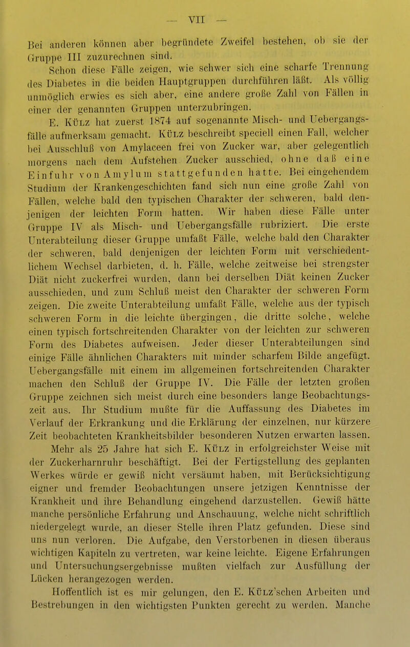 Bei anderen können aber befiriindete Zweifel bestehen, ob sie der Gruppe III zuzurechnen sind. Schon diese Fälle zeigen, wie schwer sich eine scharfe Trennung des Diabetes in die beiden Hauptgruppen durchführen läßt. Als v()llig unmöglich erwies es sich aber, eine andere große Zahl von Fällen in einer der genannten Gruppen unterzubringen. E. KÜLZ hat zuerst 1H74 auf sogenannte Misch- und Uebergangs- fälle aufmerksam gemacht. Külz beschreibt speciell einen Fall, welcher bei Ausschluß von Amylaceen frei von Zucker war, aber gelegentlich morgens nach dem Aufstehen Zucker ausschied, ohne daß eine E in'f uhr vo n Am y 1 u m s ta11 gef un d en ha 11e. Bei eingehendem Studium der Krankengeschichten fand sich nun eine große Zahl von Fällen, welche bald den typischen Charakter der schweren, bald den- jenigen der leichten Form hatten. Wir haben diese Fälle unter Gruppe IV als Misch- und Uebergangsfälle rubriziert. Die erste Unterabteilung dieser Gruppe umfaßt Fälle, welche bald den Charakter der schweren, bald denjenigen der leichten Form mit verschiedent- lichem Wechsel darbieten, d. h. Fälle, welche zeitweise bei strengster Diät nicht zuckerfrei wurden, dann bei derselben Diät keinen Zucker ausschieden, und zum Schluß meist den Charakter der schweren Form zeigen. Die zweite Unterabteilung umfaßt Fälle, welche aus der typisch schweren Form in die leichte übergingen, die dritte solche, welche einen typisch fortschreitenden Charakter von der leichten zur schweren Form des Diabetes aufweisen. Jeder dieser Unterabteilungen sind einige Fälle ähnlichen Charakters mit minder scharfem Bilde angefügt. Uebergangsfälle mit einem im allgemeinen fortschreitenden Chai-akter machen den Schluß der Gruppe IV. Die Fälle der letzten großen Gruppe zeichnen sich meist durch eine besonders lange Beobachtungs- zeit aus. Ihr Studium mußte für die Auffassung des Diabetes im Verlauf der Erkrankung und die Erklärung der einzelnen, nur kürzere Zeit beobachteten Krankheitsbilder besonderen Nutzen erwarten lassen. Mehr als 25 Jahre hat sich E. Külz in erfolgreichster Weise mit der Zuckerharnruhr beschäftigt. Bei der Fertigstellung des geplanten Werkes würde er gewiß nicht versäumt haben, mit Berücksichtigung eigner und fremder Beobachtungen unsere jetzigen Kenntnisse der Krankheit und ihre Behandlung eingehend darzustellen. Gewiß hätte manche persönliche Erfahrung und Anschauung, welche nicht schriftlich niedergelegt wurde, an dieser Stelle ihren Platz gefunden. Diese sind uns nun verloren. Die Aufgabe, den Verstorbenen in diesen überaus wichtigen Kapiteln zu vertreten, war keine leichte. Eigene Erfahrungen und Untersuchungsergebnisse mußten vielfach zur Ausfüllung der Lücken herangezogen werden. Hoffentlich ist es mir gelungen, den E. KÜLz'schen Arbeiten und Bestrebungen in den wichtigsten Punkten gerecht zu wei-den. Manche