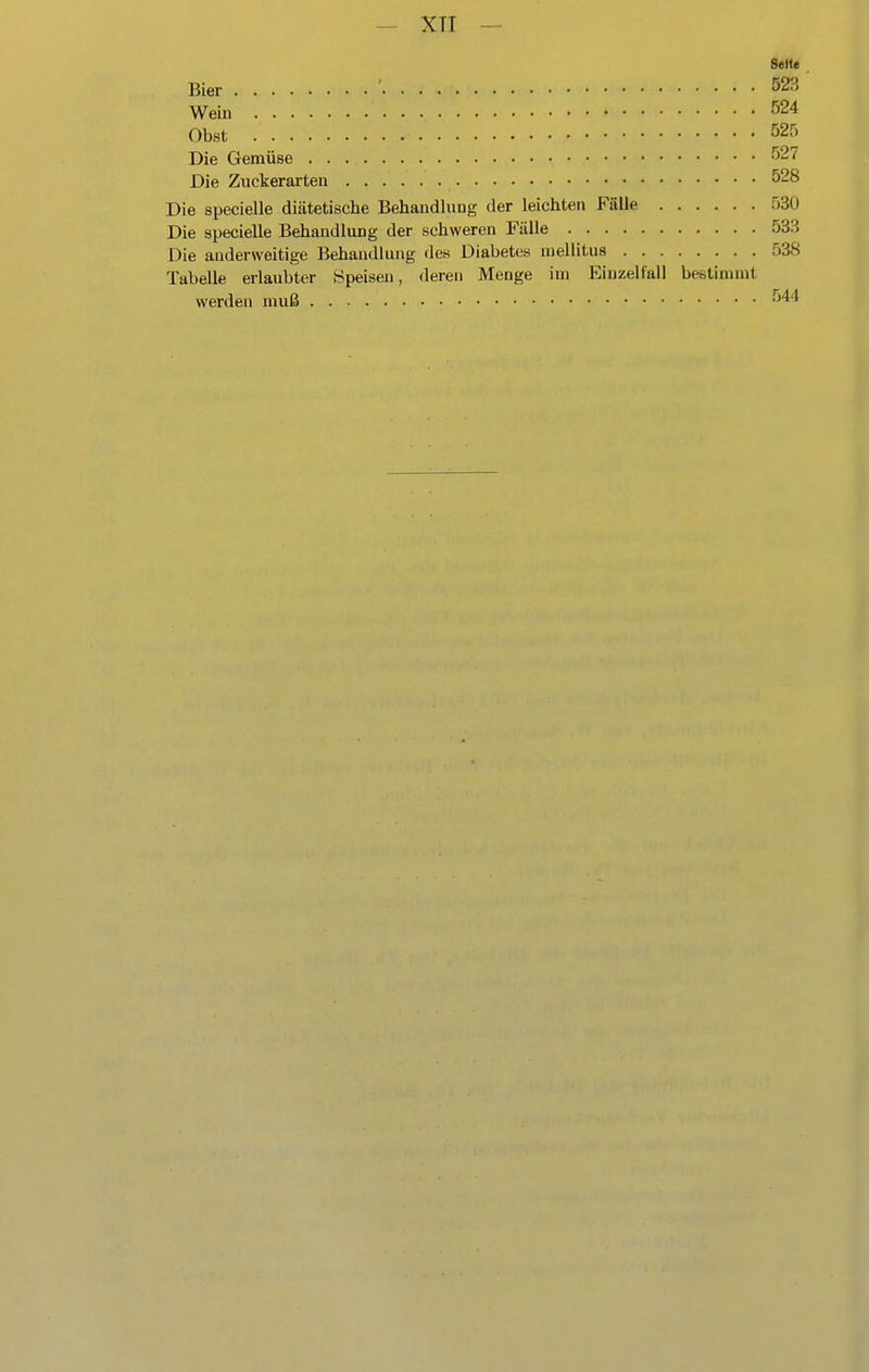 — XTI — Seite Bier ' 523 Wein 524 Obst 525 Die Gemüse 527 Die Zuckerarten 528 Die specielle diätetische Behandlung der leichten Fälle 530 Die specielle Behandlung der schweren Fälle 533 Die anderweitige Behandlung des Diabetes niellitua 538 Tabelle erlaubter Speisen, deren Menge im Einzellall bestimmt werden muß 544
