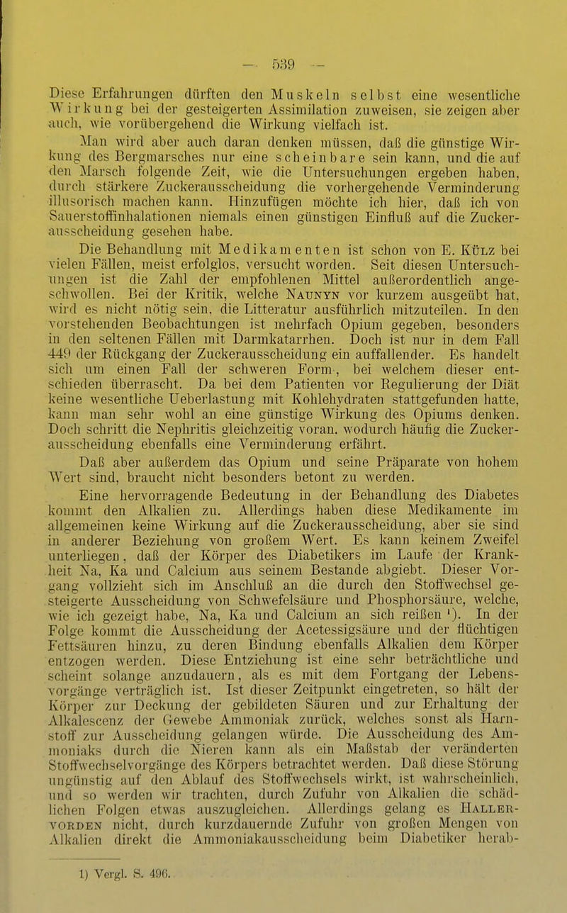 - 589 — Diese Erfahrungen dürften den Muskeln selbst eine wesentliche Wirk u n g bei der gesteigerten Assimilation zuweisen, sie zeigen aber auch, wie vorübergehend die Wirkung vielfach ist. Man wird aber auch daran denken müssen, daß die günstige Wir- kung des Bergmarsches nur eine scheinbare sein kann, und die auf den Marsch folgende Zeit, wie die Untersuchungen ergeben haben, durch stärkere Zuckerausscheidung die vorhergehende Verminderung illusorisch machen kann. Ilinzufügen möchte ich hier, daß ich von SauerstoflFinhalationen niemals einen günstigen Einfluß auf die Zucker- ausscheidung gesehen habe. Die Behandlung mit Medikamenten ist schon von E. Külz bei vielen Fällen, meist erfolglos, versucht worden. Seit diesen Untersuch- ungen ist die Zahl der empfohlenen Mittel außerordentlich ange- schwollen. Bei der Kritik, welche Naunyn vor kurzem ausgeübt hat, wird es nicht nötig sein, die Litteratur ausführlich mitzuteilen. In den vorstehenden Beobachtungen ist mehrfach Opium gegeben, besonders in den seltenen Fällen mit Darmkatarrhen. Doch ist nur in dem Fall 449 der Rückgang der Zuckerausscheidung ein auffallender. Es handelt sich um einen Fall der schweren Form , bei welchem dieser ent- schieden überrascht. Da bei dem Patienten vor Regulierung der Diät keine wesentliche Ueberlastung mit Kohlehydraten stattgefunden hatte, kann man sehr wohl an eine günstige Wirkung des Opiums denken. Doch schritt die Nephritis gleichzeitig voran, wodurch häufig die Zucker- ausscheidung ebenfalls eine Verminderung erfährt. Daß aber außerdem das Opium und seine Präparate von hohem Wert sind, braucht nicht besonders betont zu werden. Eine hervorragende Bedeutung in der Behandlung des Diabetes kommt den Alkalien zu. Allerdings haben diese Medikamente im allgemeinen keine Wirkung auf die Zuckerausscheidung, aber sie sind in anderer Beziehung von großem Wert. Es kann keinem Zweifel unterUegen, daß der Körper des Diabetikers im Laufe der Krank- heit Na, Ka und Calcium aus seinem Bestände abgiebt. Dieser Vor- gang vollzieht sich im Anschluß an die durch den Stoffwechsel ge- steigerte Ausscheidung von Schwefelsäure und Phosphorsäure, welche, wie ich gezeigt habe, Na, Ka und Calcium an sich reißen '). In der Folge kommt die Ausscheidung der Acetessigsäure und der flüchtigen Fettsäuren hinzu, zu deren Bindung ebenfalls Alkalien dem Körper entzogen werden. Diese Entziehung ist eine sehr beträchthche und scheint solange anzudauern, als es mit dem Fortgang der Lebens- vorgänge verträglich ist. Ist dieser Zeitpunkt eingetreten, so hält der Körper zur Deckung der gebildeten Säuren und zur Erhaltung der Alkalescenz der Gewebe Ammoniak zurück, welches sonst als Harn- .stoff zur Ausscheidung gelangen würde. Die Ausscheidung des Am- moniaks durch die Nieren kann als ein Maßstab der veränderten Stoffwechselvorgänge des Körpers betrachtet werden. Daß diese Störung ungünstig auf den Ablauf des Stoffwechsels wirkt, ist wahrscheinlich, und so werden wir trachten, durch Zufuhr von Alkalien die schäd- lichen Folgen etwas auszugleichen. Allerdings gelang es Haller- vorden nicht, durch kurzdauernde Zufuhr von großen Mengen von Alkalien direkt die Ammoniakausscheidung beim Diabetiker hcrab-