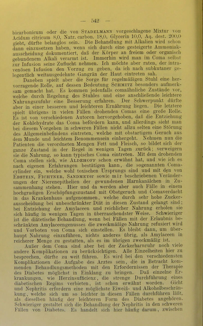 — Ö42 - bicarbonicum oder die von Stadelmann vorgeschlagene Mixtur von Acidum citricum 8,0, Natr. carbon. 18,0, Glycerin 10.0, Aq. dest. 2(X).0 giebt, dürfte belanglos sein. Die Behandlung mit Alkalien wird schon dann einzusetzen haben, wenn sich durch eine gesteigerte Ammouiak- ausscheidung dokumentiert, daß der Körper an freiem oder orgauiscii o-ebundenem Alkah verarmt ist. Immerliin wird man im Coma selbst zur Infusion seine Zuflucht nehmen. Ich möchte aber raten, der intra- venösen Infusion den Vorzug zu geben, da ich nach subkutaner ge- legentlich weitausgedehnte Gangrän der Haut eintreten sah. Daneben spielt aber die Sorge für regelmäßigen Stuhl eine her- vorragende Rolle, auf dessen Bedeutung Schmitz besonders aufmerk- sam gemacht hat. Es kommen jedenfalls comaähnliche Zustände vor, welche durch Regelung des Stuhles und eine anschließende leichtere Nahrungszufuhr eine Besserung erfahren. Der Schwerpunkt dürfte aber in einer besseren und leichteren Ernährung liegen. Die letztere spielt übrigens in vielen Fällen drohenden Comas eine große Rolle. Es ist von verschiedenen Autoren hervorgehoben, daß die Entziehung der Kohlehydrate das Coma befördern kann, und allerdings sieht man bei diesem Vorgehen in schweren Fällen nicht allzu selten eine Störung des Allgemeinbefindens eintreten, welche mit obstartigem Geruch aus dem Munde und leichtem Benommensein einhergeht. Nehmen nun die Patienten die verordneten Mengen Fett und Fleisch, so bildet sich der ganze Zustand in der Regel in wenigen Tagen zurück; verweigern sie die Nahrung, so kann typisches Coma eintreten. Mit dem drohenden Coma stellen sich, wie Aldehoff schon erwähnt hat, und wie ich es nach eigenen Erfahrungen bestätigen kann, die sogenannten Coma- cylinder ein, welche wohl toxischen Ursprungs sind und mit dpu von Ebstein, Fichtner. SANDMEYer sowie mir beschriebenen Veränder- ungen der Nierenepithelien der gewundenen Harnkanälchen in Zu- sammenhang stehen. Hier und da werden aber auch Fälle in einem hochgradigen Erschöpfungszustand mit Obstgeruch und Comaverdacht in das Krankenhaus aufgenommen, welche durch sehr hohe Zucker- ausscheidung bei unbeschränkter Diät in diesen Zustand gelaugt sind; bei Entziehung der Amylaceen und reichhcher Nahrung erholen sie sich häufig in wenigen Tagen in überraschendster Weise. Schwieriger ist die diätetische Behandlung, wenn bei Fällen mit der Erlaubnis be- schränkten Amylaceengenusses die zweckmäßige Nahrung refusiert wird und Vorboten von Coma sich einstellen. Es bleibt dann, um über- haupt Nahrung einzuführen, nichts anderes übrig, als Amylaceen in reicherer Menge zu gestatten, als es im übrigen zweckmäßig ist. Außer dem Coma sind aber bei der Zuckerharnruhr noch viele andere Komplikationen zu berücksichtigen. Alle Einzelheiten hier zu besprechen, dürfte zu weit führen. Es wird bei den verschiedensten Komplikationen die Aufgabe des Arztes sein, die in Betracht kom- menden Behandlungsmethoden mit den Erfordernissen der Therapie des Diabetes möglichst in Einklang zu bringen. Daß einzelne Er- krankungen, wie Herzinsufficienz, die strenge Durchführung eines diabetischen Regims verbieten, ist schon erwähnt worden. Gicht und Nephritis erfordern eine möglichste Eiweiß- und Alkoholbeschrän- kung, welche sich um so leichter in diesen Fällen durchführen läßt, als dieselben häufig der leichteren Form des Diabetes angehören. Schwieriger gestaltet sich die Behandlung der Nephritis in den schweren Fällen von Diabetes. Es handelt sich hier häufig darum, zwischen