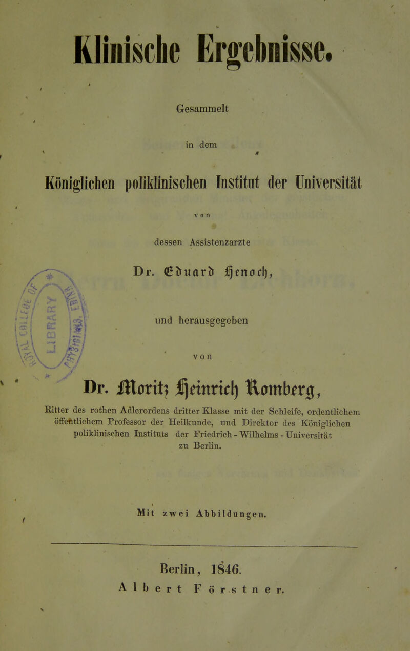 Klinische Ergebnisse. Gesammelt in dem Königlichen poliklinischen Institut der Universität dessen Assistenzarzte Dr. (ßfcuarfc fjenod), und herausgegeben W 1 Cl 1 I n  J Dr. iHorit? ^nnrtcl) tlombmj, Ritter des rothen Adlerordens dritter Klasse mit der Schleife, ordentlichem öffentlichem Professor der Heilkunde, und Direktor des Königlichen poliklinischen Instituts der Friedrich - Wilhelms -Universität zu Berlin. Mit zwei Abbildungen. Berlin, 1846. Albert Förstner.