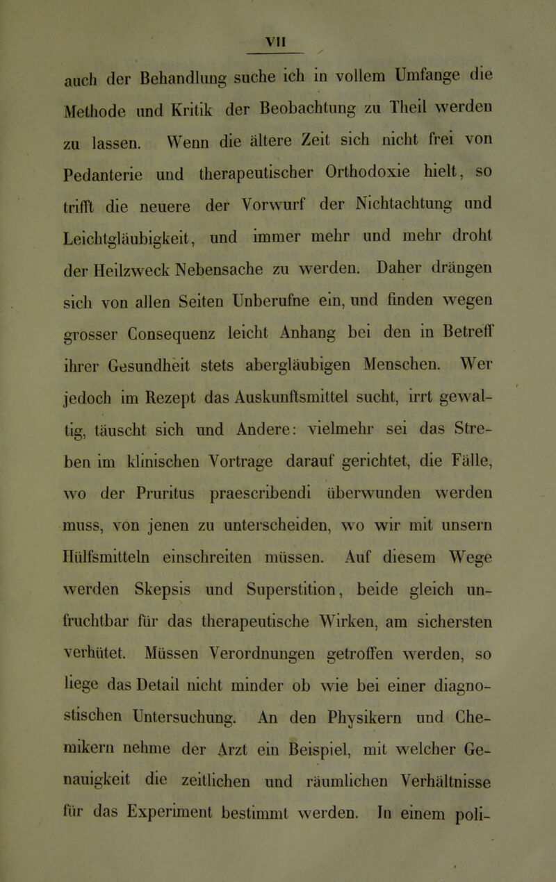 auch der Behandlung suche ich in vollem Umfange die Methode und Kritik der Beobachtung zu Theil werden zu lassen. Wenn die ältere Zeit sich nicht frei von Pedanterie und therapeutischer Orthodoxie hielt, so tri III die neuere der Vorwurf der Nichtachtung und Leichtgläubigkeit, und immer mehr und mehr droht der Heilzweck Nebensache zu werden. Daher drängen sich von allen Seiten Unberufne ein, und finden wegen grosser Consequenz leicht Anhang bei den in Betreff ihrer Gesundheit stets abergläubigen Menschen. Wer jedoch im Rezept das Auskunftsmittel sucht, irrt gewal- tig, täuscht sich und Andere: vielmehr sei das Stre- ben im klinischen Vortrage darauf gerichtet, die Fälle, wo der Pruritus praescribendi überwunden werden muss, von jenen zu unterscheiden, wo wir mit unsern Hülfsmitteln einschreiten müssen. Auf diesem Wege werden Skepsis und Superstition, beide gleich un- fruchtbar für das therapeutische Wirken, am sichersten verhütet. Müssen Verordnungen getroffen werden, so liege das Detail nicht minder ob wie bei einer diagno- stischen Untersuchung. An den Physikern und Che- mikern nehme der Arzt ein Beispiel, mit welcher Ge- nauigkeit die zeitlichen und räumlichen Verhältnisse für das Experiment bestimmt werden. In einem poli-