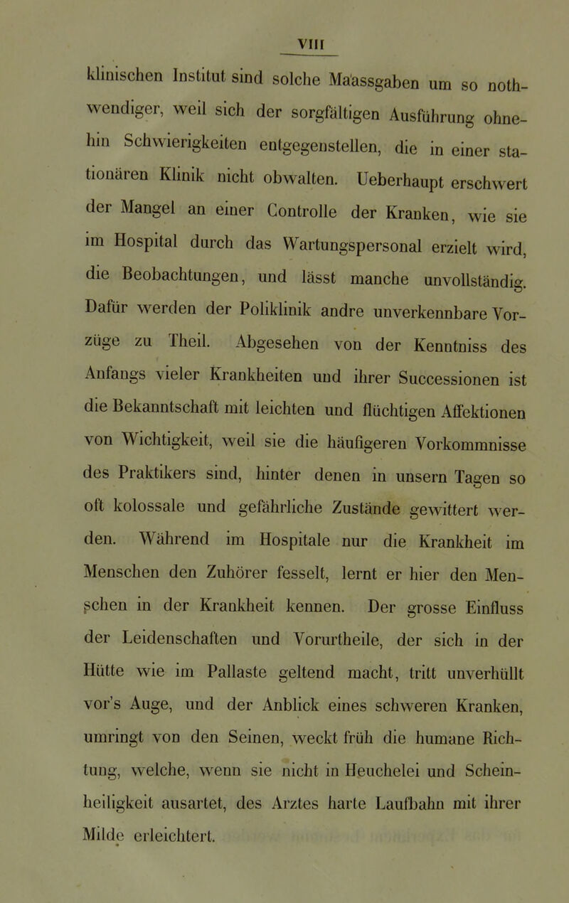 klinischen Institut sind solche Mäassgaben um so not- wendiger, weil sich der sorgfältigen Ausführung ohne- hin Schwierigkeiten entgegenstellen, die in einer sta- tionären Klinik nicht obwalten. Ueberhaupt erschwert der Mangel an einer Controlle der Kranken, wie sie im Hospital durch das Wartungspersonal erzielt wird, die Beobachtungen, und lässt manche unvollständig Dafür werden der Poliklinik andre unverkennbare Vor- züge zu Theil. Abgesehen von der Kenntniss des Anfangs vieler Krankheiten und ihrer Successionen ist die Bekanntschaft mit leichten und flüchtigen Affektionen von Wichtigkeit, weil sie die häufigeren Vorkommnisse des Praktikers sind, hinter denen in unsern Tagen so oft kolossale und gefährliche Zustände gewittert wer- den. Während im Hospitale nur die Krankheit im Menschen den Zuhörer fesselt, lernt er hier den Men- schen in der Krankheit kennen. Der grosse Einfluss der Leidenschaften und Vorurtheile, der sich in der Hütte wie im Pallaste geltend macht, tritt unverhüllt vor's Auge, und der Anblick eines schweren Kranken, umringt von den Seinen, weckt früh die humane Rich- tung, welche, wenn sie nicht in Heuchelei und Schein- heiligkeit ausartet, des Arztes harte Laufbahn mit ihrer Milde erleichtert.