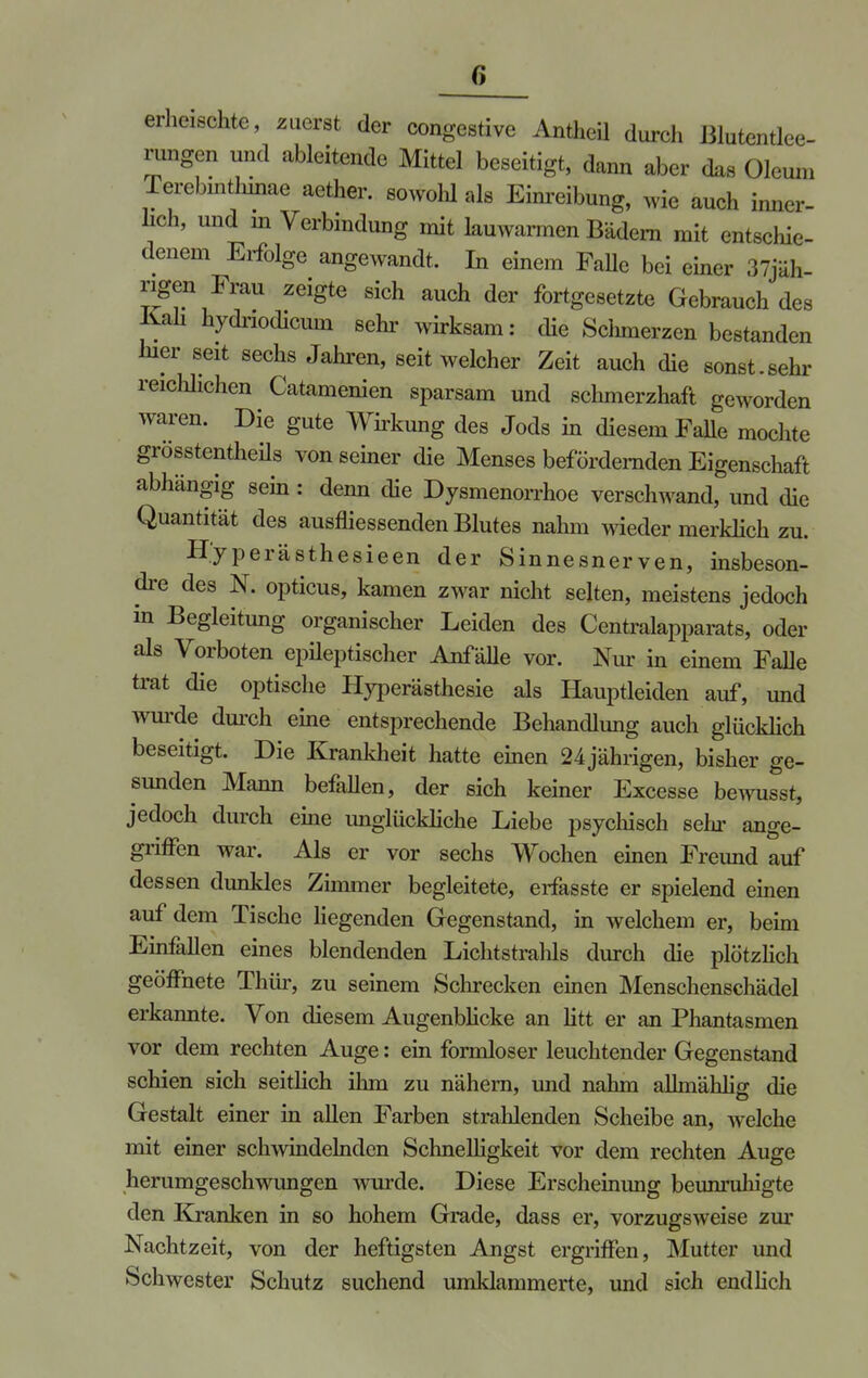 erheischte, zuerst der congestive Antheil durch Blutentlee- rungen und ableitende Mittel beseitigt, dann aber das Oleuni Terebinthmae aether. sowohl als Einreibung, wie auch inner- lich, und in Verbindung mit lauwarmen Bädern mit entschie- denem Erfolge angewandt. In einem FaUe bei einer 37jäh- ngen Frau zeigte sich auch der fortgesetzte Gebrauch des Kali hydriodicum sehr wirksam: die Schmerzen bestanden hier seit sechs Jahren, seit welcher Zeit auch die sonst.sehr reiclilichen Catamenien sparsam und schmerzhaft geworden waren. Die gute Wirkung des Jods in diesem Falle mochte grösstenteils von seiner die Menses befördernden Eigenschaft abhängig sein: denn die Dysmenorrhoe verschwand, und die Quantität des ausfliessenden Blutes nahm wieder merklich zu. H'yperästhesieen der Sinnesnerven, insbeson- dre des N. opticus, kamen zwar nicht selten, meistens jedoch in Begleitung organischer Leiden des Centraiapparats, oder als Vorboten epüeptischer Anfälle vor. Nur in einem Falle trat die optische Hyperästhesie als Hauptleiden auf, und wurde durch eine entsprechende Behandlung auch glücklich beseitigt. Die Krankheit hatte einen 24 jährigen, bisher ge- sunden Mann befallen, der sich keiner Excesse bewusst, jedoch durch eine unglückliche Liebe psychisch sehr ange- griffen war. Als er vor sechs Wochen einen Freund auf dessen dunkles Zimmer begleitete, erfasste er spielend einen auf dem Tische liegenden Gegenstand, in welchem er, beim Einfallen eines blendenden Lichtstrahls durch die plötzlich geöffnete Thür, zu seinem Schrecken einen Menschenschädel erkannte. Von diesem Augenblicke an litt er an Phantasmen vor dem rechten Auge: ein formloser leuchtender Gegenstand schien sich seitlich ihm zu nähern, und nahm alhnählig die Gestalt einer in allen Farben strahlenden Scheibe an, welche mit einer schwindelnden Schnelligkeit vor dem rechten Auge herumgeschwimgen wurde. Diese Erscheinung beunruhigte den Kranken in so hohem Grade, dass er, vorzugsweise zur Nachtzeit, von der heftigsten Angst ergriffen, Mutter und Schwester Schutz suchend umklammerte, und sich endlich