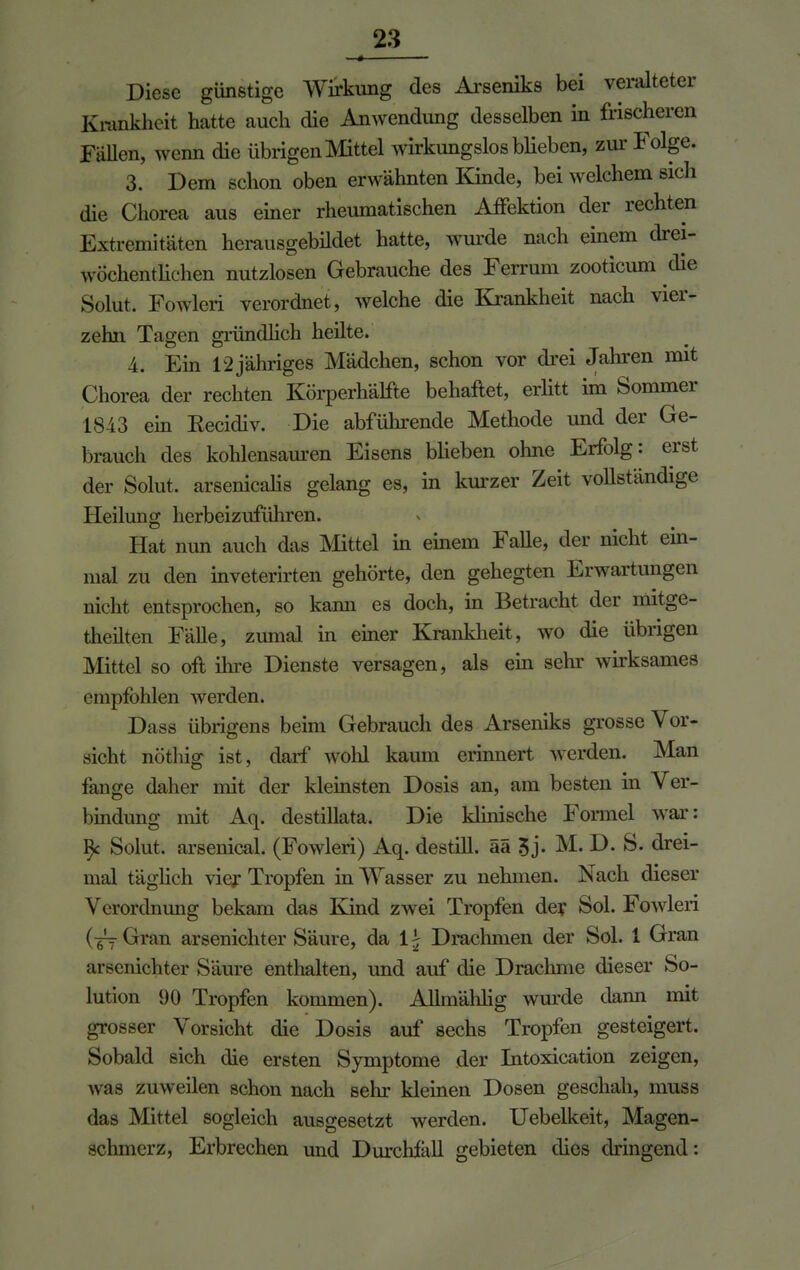 Diese günstige Wirkung des Arseniks bei veralteter Krankheit hatte auch die Anwendung desselben in frischeren Fällen, wenn die übrigen Mittel wirkungslos blieben, zur Folge. 3. Dem schon oben erwähnten Kinde, bei welchem sieh die Chorea aus einer rheumatischen Affektion der rechten Extremitäten herausgebildet hatte, wurde nach einem drei- wöchentlichen nutzlosen Gebrauche des Ferrum zooticum die Solut. Fowleri verordnet, welche die Krankheit nach vier- zehn Tagen gründlich heilte. A. Ein 12jähriges Mädchen, schon vor drei Jahren mit Chorea der rechten Körperhälfte behaftet, erlitt im Sommer 1843 ein Eecidiv. Die abführende Methode und der Ge- brauch des kohlensauren Eisens blieben ohne Erfolg: erst der Solut. arsenicalis gelang es, in kurzer Zeit vollständige Heilung herbeizuführen. Hat nun auch das Mittel in einem Falle, der nicht ein- mal zu den inveterirten gehörte, den gehegten Erwartungen nicht entsprochen, so kann es doch, in Betracht der mitgc- theilten Fälle, zumal in einer Krankheit, wo die übrigen Mittel so oft ihre Dienste versagen, als ein sehr wirksames empfohlen werden. Dass übrigens beim Gebrauch des Arseniks grosse Vor- sicht nöthig ist, darf wohl kaum erinnert werden. Man fange daher mit der kleinsten Dosis an, am besten in Ver- bindung mit Aq. destillata. Die klinische Formel war: 9c Solut. arsenical. (Fowleri) Aq. destill, ää 3j. M. D. S. drei- mal täglich vier Tropfen in Wasser zu nehmen. Nach dieser Verordnung bekam das Kind zwei Tropfen der Sol. Fowleri (yyGran arsenichter Säure, da lj Drachmen der Sol. 1 Gran arsenichter Säure enthalten, und auf die Drachme dieser So- lution 90 Tropfen kommen). Allmähhg wurde dann mit grosser Vorsicht die Dosis auf sechs Tropfen gesteigert. Sobald sich die ersten Symptome der Intoxication zeigen, Avas zuweilen schon nach sehr kleinen Dosen geschah, muss das Mittel sogleich ausgesetzt werden. Uebelkeit, Magen- schmerz, Erbrechen und Durchfäll gebieten dies dringend: