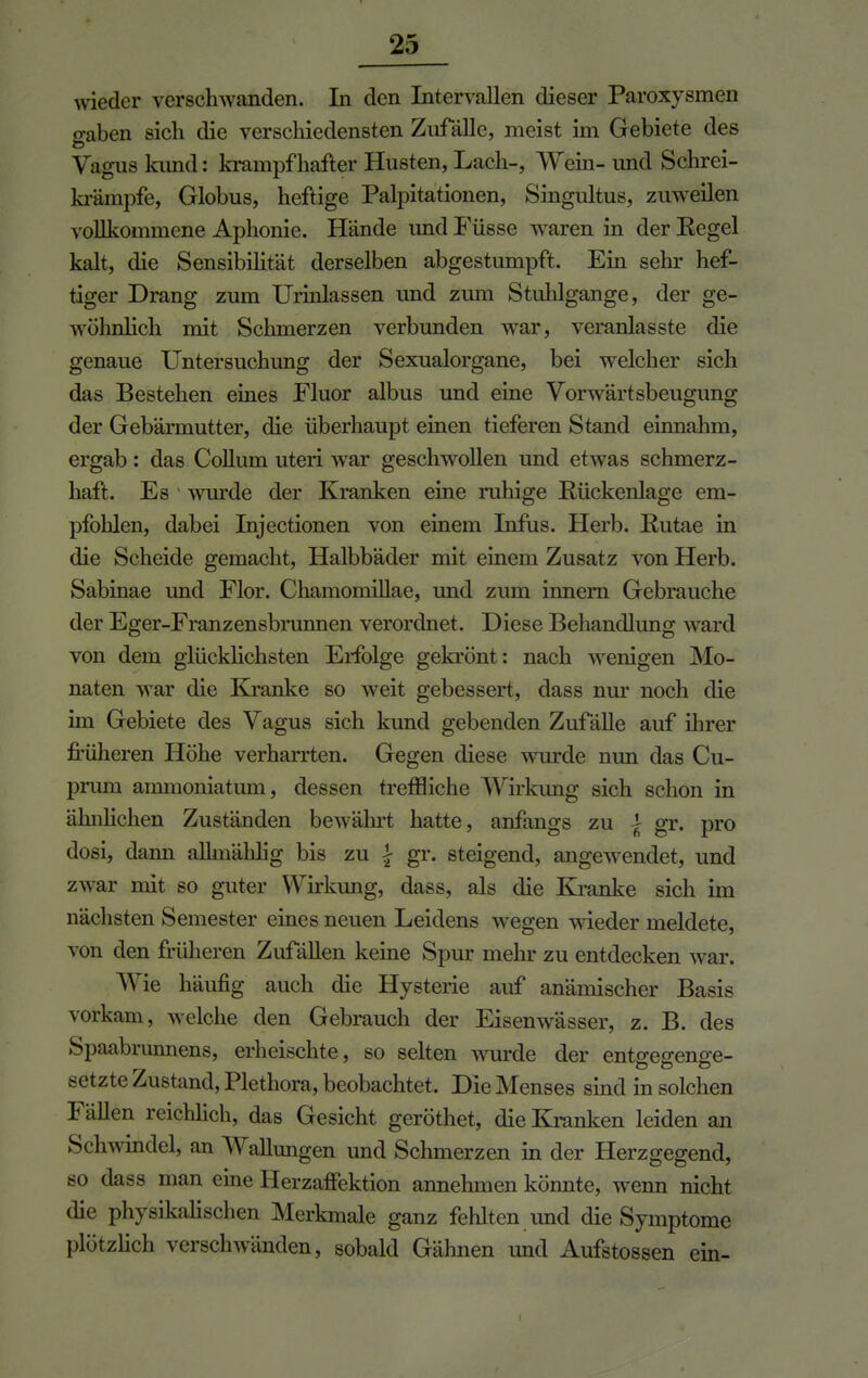 wieder verschwanden. In den Intervallen dieser Paroxysmen o-aben sich die verschiedensten Zufälle, meist im Gebiete des Vagus kund: krampfhafter Husten, Lach-, Wein- und Schrei- krämpfe, Globus, heftige Palpitationen, Singultus, zuweilen vollkommene Aphonie. Hände imd Füsse waren in der Regel kalt, die Sensibilität derselben abgestumpft. Ein sehr hef- tiger Drang zum Urinlassen und zum Stuhlgange, der ge- wöhnlich mit Schmerzen verbunden war, veranlasste die genaue Untersuchung der Sexualorgane, bei welcher sich das Bestehen eines Fluor albus und eine Vorwärtsbeugung der Gebärmutter, die überhaupt einen tieferen Stand einnahm, ergab : das Collum uteri war geschwollen und etwas schmerz- haft. Es wurde der Kranken eine ruhige Rückenlage em- pfohlen, dabei Injectionen von einem Infus. Herb. Rutae in die Scheide gemacht, Halbbäder mit einem Zusatz von Herb. Sabinae und Flor. Chamomillae, und zum innern Gebrauche der Eger-Franzensbrunnen verordnet. Diese Behandlung ward von dem glücklichsten Erfolge gekrönt: nach wenigen Mo- naten war die Kranke so weit gebessert, dass nur noch die im Gebiete des Vagus sich kund gebenden Zufälle auf ihrer früheren Höhe verharrten. Gegen diese wurde nun das Cu- prum ammoniatum, dessen treffliche Wirkung sich schon in ähnlichen Zuständen bewährt hatte, anfangs zu | gr. pro dosi, dann allmählig bis zu \ gr. steigend, angewendet, und zwar mit so guter Wirkung, dass, als die Kranke sich im nächsten Semester eines neuen Leidens wegen wieder meldete, von den früheren Zufällen keine Spur mehr zu entdecken war. Wie häufig auch die Hysterie auf anämischer Basis vorkam, welche den Gebrauch der Eisenwässer, z. B. des Spaabmnnens, erheischte, so selten wurde der entgegenge- setzte Zustand, Plethora, beobachtet. Die Menses sind in solchen Fällen reichlich, das Gesicht geröthet, die Kranken leiden an Schwindel, an Wallungen und Schmerzen in der Herzgegend, so dass man eine Herzaffektion annehmen könnte, wenn nicht die physikalischen Merkmale ganz fehlten und die Symptome plötzlich verschwänden, sobald Gähnen und Aufstossen ein-