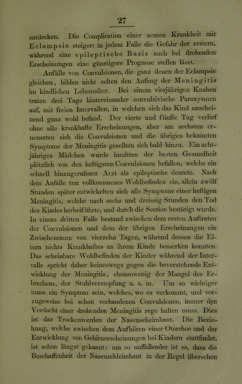 entdecken. Die Complication einer acuten Krankheit mit Eclampsie steigert in jedem Falle die Gefahr der erstem, während eine epileptische Basis auch bei drohenden Erscheinungen eine günstigere Prognose stellen l'ässt. Anfälle von Convulsionen, die ganz denen der Eclampsie gleichen, bilden nicht selten den Anfang der Meningitis im kindlichen Lebensalter. Bei einem vierjährigen Knaben traten drei Tage hintereinander convulsivische Paroxysmen auf, mit freien Intervallen, in welchen sich das Kind anschei- nend ganz wohl befand. Der vierte und fünfte Tag verlief ohne alle krankhafte Erscheinungen, aber am sechsten er- neuerten sich die Convulsionen und die übrigen bekannten Symptome der Meningitis gesellten sich bald hinzu. Ein acht- jähriges Mädchen wurde inmitten der besten Gesundheit plötzlich von den heftigsten Convulsionen befallen, welche ein schnell hinzugerufener Arzt als epileptische deutete. Nach dem Anfalle trat vollkommenes Wohlbefinden ein, allein zwölf Stunden später entwickelten sich alle Symptome einer heftigen Meningitis, welche nach sechs und dreissig Stunden den Tod des Kindes herbeiführte, und durch che Section bestätigt wurde. In einem dritten Falle bestand zwischen dem ersten Auftreten der Convulsionen und dem der übrigen Erscheinungen ein Zwischenraum von vierzehn Tagen, während dessen die El- tern nichts Krankhaftes an ihrem Kinde bemerken konnten. Das scheinbare 'Wohlbefinden der Kinder während der Inter- valle spricht daher kemeswegs gegen die bevorstehende Ent- wicklung der Meningitis, ebensowenig der Mangel des Er- brechens, der Stuhlverstopfung u. a. m. Um so wichtiger muss ein Symptom sein, welches, wo es vorkommt, und vor- zugsweise bei schon vorhandenen Convulsionen, immer den Verdacht einer drohenden Meningitis rege halten muss. Dies ist das Trockenwerden der Nasenscheimhaut. Die Bezie- hung, welche zwischen dem Aufhören einer Otorrhoe und der Entwicklung von Gehirnerscheinungen bei Kindern stattfindet, ist schon längst gekannt: um so auffallender ist es, dass die Bescliaffenheit der Nasenschleimhaut in der Regel übersehen