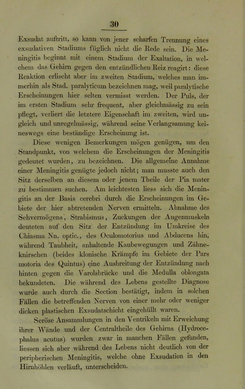 Exsudat auftritt, so kann von jener scharfen Trennung eines exsudativen Stadiums füglich nicht die Rede sein. Die Me- ningitis beginnt mit einem Stadium der Exaltation, in wel- chem das Gehirn gegen den entzündlichen Reiz reagirt: diese Reaktion erlischt aber im zweiten Stadium, welches man im- merhin als Stad. paralyticum bezeichnen mag, weil paralytische Erscheinungen hier selten vermisst werden. Der Puls, der im ersten Stadium sein- frequent, aber gleichmässig zu sein pflegt, verliert die letztere Eigenschaft im zweiten, wird un- gleich und unregelmässig, während seine Verlangsamung kei- neswegs eine beständige Erscheinung ist. Diese wenigen Bemerkungen mögen genügen, um den Standpunkt, von welchem die Erscheinungen der Meningitis gedeutet wurden, zu bezeichnen. Die allgemeine Annahme einer Meningitis genügte jedoch nicht; man musste auch den Sitz derselben an diesem oder jenem Theile der Pia mater zu bestimmen suchen. Am leichtesten Hess sich die Menin- gitis an der Basis cerebri durch die Erscheinungen im Ge- biete der hier abtretenden Nerven ermitteln. Abnahme des Sehvermögens', Strabismus, Zuckungen der Augenmuskeln deuteten auf den Sitz der Entzündung im Umkreise des Chiasma Nn. optic, des Oculomotorius und Abducens hin, während Taubheit, anhaltende Kaubewegungen und Zähne- knirschen (beides klonische Krämpfe im Gebiete der Pars motoria des Quintus) eine Ausbreitung der Entzündung nacli hinten gegen die Varolsbrücke und die Medulla oblongata bekundeten. Die während des Lebens gestellte Diagnose wurde auch durch die Section bestätigt, indem in solchen Fällen die betreffenden Nerven von einer mehr oder weniger dicken plastischen Exsudatschicht eingehüllt waren. Seröse Ansammlungen in den Ventrikeln mit Erweichung ihrer Wände und der Centraltheile des Gehirns (Hydroce- phalus acutus) wurden zwar in manchen Fällen gefunden, Hessen sich aber während des Lebens nicht deutHch von der peripherischen Meningitis, welche ohne Exsudation in den Hirnhölüen verläuft, unterscheiden.