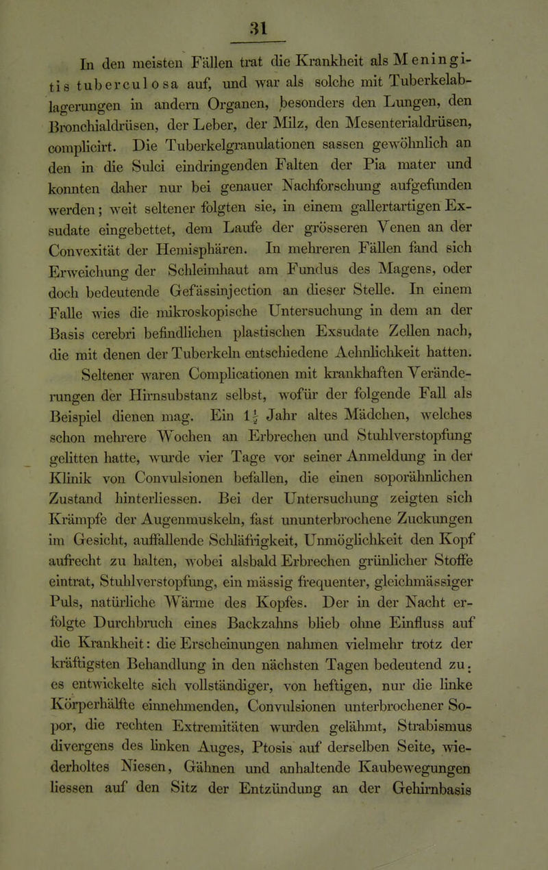 In den meisten Fallen trat die Krankheit als Meningi- tis tuberculosa auf, und war als solche mit Tuberkelab- lagerungen in andern Organen, besonders den Lungen, den Bronchialdrüsen, der Leber, der Milz, den Mesenterialdrüsen, complicirt. Die Tuberkelgranulationen sassen gewöhnlich an den in die Sulci eindringenden Falten der Pia mater und konnten daher nur bei genauer Nachforschung aufgefunden werden; weit seltener folgten sie, in einem gallertartigen Ex- sudate eingebettet, dem Laufe der grösseren Venen an der Convexität der Heimsphären. In mehreren Fällen fand sich Erweichung der Schleimhaut am Fundus des Magens, oder doch bedeutende Gefässinjection an dieser Stelle. In einem Falle wies die mikroskopische Untersuchung in dem an der Basis cerebri befindlichen plastischen Exsudate Zellen nach, die mit denen der Tuberkeln entschiedene Aehnlichkeit hatten. Seltener waren Complicationen mit krankhaften Verände- rungen der Hirnsubstanz selbst, wofür der folgende Fall als Beispiel dienen mag. Ein \\ Jahr altes Mädchen, welches schon mehrere Wochen an Erbrechen und Stuhl Verstopfung gelitten hatte, wurde vier Tage vor seiner Anmeldung in der Klinik von Convulsionen befallen, die einen soporälmlichen Zustand hinterliessen. Bei der Untersuchung zeigten sich Krämpfe der Augenmuskeln, fast ununterbrochene Zuckungen im Gesicht, auffallende Schläfrigkeit, Unmöglichkeit den Kopf aufrecht zu halten, wobei alsbald Erbrechen grünlicher Stoffe eintrat, Stuhlverstopfung, ein mässig frequenter, gleichmässiger Puls, natürliche Wärme des Kopfes. Der in der Nacht er- folgte Durchbruch eines Backzahns blieb ohne Einfluss auf die Krankheit: die Erscheinungen nahmen vielmehr trotz der kräftigsten Behandlung in den nächsten Tagen bedeutend zu. es entwickelte sich vollständiger, von heftigen, nur die linke Körperhälftc einnehmenden, Convulsionen unterbrochener So- por, die rechten Extremitäten wurden gelähmt, Strabismus divergens des linken Auges, Ptosis auf derselben Seite, wie- derholtes Niesen, Gähnen und anhaltende Kaubewegungen Hessen auf den Sitz der Entzündung an der Gehimbasis