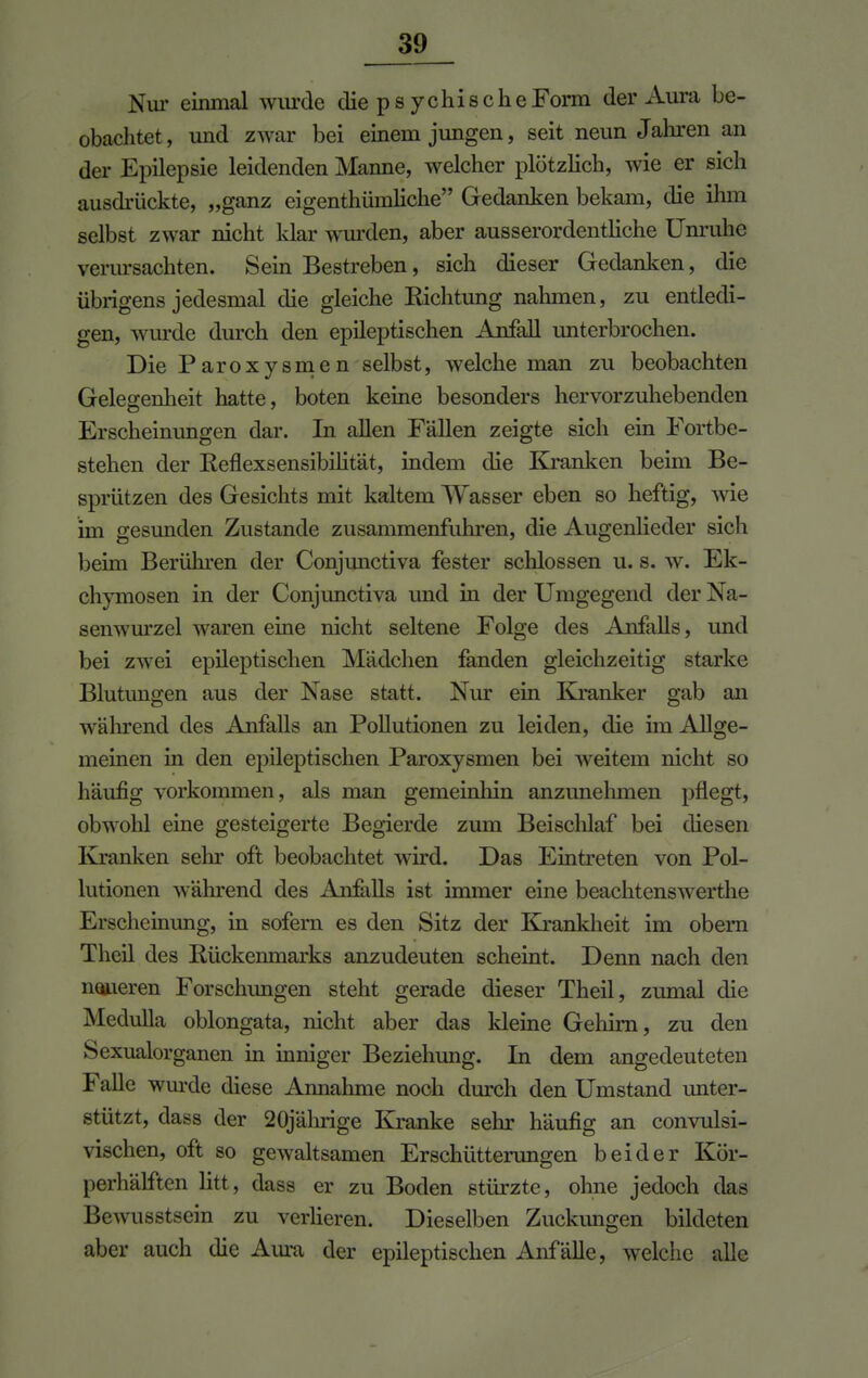 Nur einmal wurde die ps ychis che Form der Aura be- obachtet, und zwar bei einem jungen, seit neun Jahren an der Epilepsie leidenden Manne, welcher plötzlich, wie er sich ausdrückte, „ganz eigentümliche Gedanken bekam, die ihm selbst zwar nicht klar wurden, aber ausserordentliche Unruhe verursachten. Sein Bestreben, sich dieser Gedanken, die übrigens jedesmal die gleiche Richtung nahmen, zu entledi- gen, wurde durch den epileptischen Anfall unterbrochen. Die Paroxysmen selbst, welche man zu beobachten Gelegenheit hatte, boten keine besonders hervorzuhebenden Erscheinungen dar. In allen Fällen zeigte sich ein Fortbe- stehen der Reflexsensibilität, indem die Kranken beim Be- sprützen des Gesichts mit kaltem Wasser eben so heftig, wie im gesunden Zustande zusammenfuhren, die Augenlieder sich beim Berühren der Conjimctiva fester schlössen u. s. w. Ek- chymosen in der Conjunctiva und in der Umgegend der Na- senwurzel waren eine nicht seltene Folge des Anfalls, und bei zwei epileptischen Mädchen fanden gleichzeitig starke Blutungen aus der Nase statt. Nur ein Kranker gab an während des Anfalls an Pollutionen zu leiden, die im Allge- meinen in den epileptischen Paroxysmen bei weitem nicht so häufig vorkommen, als man gemeinhin anzunehmen pflegt, obwohl eine gesteigerte Begierde zum Beischlaf bei diesen Kranken sein- oft beobachtet wird. Das Eintreten von Pol- lutionen wahrend des Anfalls ist immer eine beachtenswerthe Erscheinung, in sofern es den Sitz der Krankheit im obern Theil des Rückenmarks anzudeuten scheint. Denn nach den noneren Forschungen steht gerade dieser Theil, zumal die MeduHa oblongata, nicht aber das kleine Gehirn, zu den Sexualorganen in inniger Beziehung. In dem angedeuteten Falle wurde diese Annahme noch durch den Umstand unter- stützt, dass der 20jährige Kranke sehr häufig an convulsi- vischen, oft so gewaltsamen Erschütterungen beider Kör- perhälften litt, dass er zu Boden stürzte, ohne jedoch das Bewusstsein zu verlieren. Dieselben Zuckungen bildeten aber auch die Aura der epileptischen Anfälle, welche alle