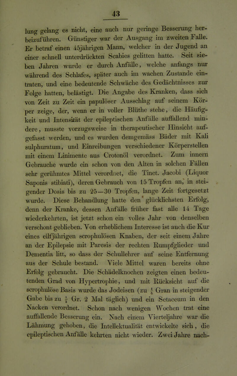hing gelang es nicht, eine auch nur geringe Besserung her- beizuführen. Günstiger war der Ausgang im zweiten Falle. Er betraf einen 45jährigen Mann, welcher in der Jugend an einer schnell unterdrückten Scabies gelitten hatte. Seit sie- ben Jahren wurde er durch Anfalle, welche anfangs nur während des Schlafes, später auch im wachen Zustande ein- traten, und eine bedeutende Schwäche des Gedächtnisses zur Folge hatten, belästigt. Die Angabe des Kranken, dass sich von Zeit zu Zeit ein papulöser Ausschlag auf seinem Kör- per zeige, der, wenn er in voller Blüthe stehe, die Häufig- keit und Intensität der epileptischen Anfälle auffallend min- dere, musste vorzugsweise in therapeutischer Hinsicht auf- gefasst werden, und es wurden demgemäss Bäder mit Kali sulphuratum, und Einreibungen verschiedener Körperstellen mit einem Linimente aus Crotonöl verordnet. Zum innern Gebrauche wurde ein schon von den Alten in solchen Fällen sehr gerühmtes Mittel verordnet, die Tinct. Jacobi (Liquor Saponis stibiati), deren Gebrauch von 15 Tropfen an,* in stei- gender Dosis bis zu 25—30 Tropfen, lange Zeit fortgesetzt wurde. Diese Behandlung hatte den' glücklichsten Erfolg, denn der Kranke, dessen Anfälle früher fast alle 14 Tage wiederkehrten, ist jetzt schon ein volles Jahr von denselben verschont gebheben. Von erheblichem Interesse ist auch die Kur eines einjährigen scrophulösen Knaben, der seit einem Jahre an der Epilepsie mit Paresis der rechten Rumpfglieder und Dementia litt, so dass der Schullehrer auf seine Entfernung aus der Schule bestand. Viele Mittel waren bereits ohne Erfolg gebraucht. Die Schädelknochen zeigten einen bedeu- tenden Grad von Hypertrophie, und mit Rücksicht auf die scrophulöse Basis wurde das Jodeisen (zu {- Gran in steigender Gabe bis zu \ Gr. 2 Mal täglich) und ein Setaceum in den Nacken verordnet. Schon nach wenigen Wochen trat eine auffallende Besserung ein. Nach einem Vierteljahre war die Lähmung gehoben, die Intellektualität entwickelte sich, die epileptischen Anfälle kehrten nicht wieder. Zwei Jahre nach-