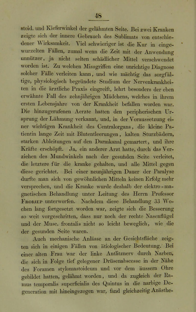 stoid. und Kieferwinkel der gelähmten Seite. Bei zwei Kranken zeigte sich der innere Gebrauch des Sublimats von entschie- dener Wirksamkeit. Viel schwieriger ist die Kur in einge- * wurzelten Fällen, zumal wenn die Zeit mit der Anwendung unnützer, ja nicht selten schädlicher Mittel verschwendet worden ist. Zu welchen Missgriffen eine unrichtige Diagnose solcher Fälle verleiten kann, und wie mächtig das sorgfäl- tige, physiologisch begründete Studium der Nervenkrankhei- ten in die ärztliche Praxis eingreift, lehrt besonders der eben erwähnte Fall des zehnjährigen Mädchens, welches in ihrem ersten Lebensjahre von der Krankheit befallen worden war. Die hinzugerufenen Aerzte hatten den peripherischen Ur- sprung der Lähmung verkannt, und, in der Voraussetzung ei- ner wichtigen Krankheit des Centraiorgans, die kleine Pa- tientin lange Zeit mit Blutentleerungen, kalten Sturzbädern, starken Ableitungen auf den Darmkanal gemartert, und ihre Kräfte erschöpft. Ja, ein anderer Arzt hatte, durch das Ver- ziehen des Mundwinkels nach der gesuiiden Seite verleitet, die letztere für die kranke gehalten, und alle Mittel gegen diese gerichtet. Bei einer neunjährigen Dauer der Paralyse durfte man sich von gewöhnlichen Mitteln keinen Erfolg mehr versprechen, und die Kranke wurde deshalb der elektro- ma- gnetischen Behandlung unter Leitung des Herrn Professor Froriep unterworfen. Nachdem diese Behandlung 33 Wo- chen lang fortgesetzt worden war, zeigte sich die Besserung so weit vorgeschritten, dass nur noch der rechte Nasenflügel und der Muse, frontalis nicht so leicht beweglich, wie die der gesunden Seite waren. Auch mechanische Anlässe an der Gesichtsfläche zeig- ten sich in einigen Fällen von ätiologischer Bedeutung. Bei einer alten Frau war der linke Antlitznerv durch Narben, die sich in Folge tief gelegener Drüsenabscesse in der Nähe des Foramen stylomastoideum und vor dem äussern Ohre gebildet hatten, gelähmt worden, und da zugleich der Ra- ums temporalis superficialis des Quintus in die narbige De- generation mit hineingezogen war, fand gleichzeitig Anästhe-