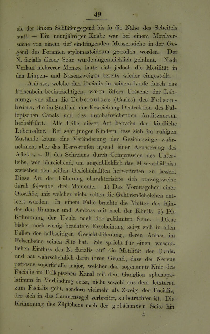 sie der linken Schläfengegend bis in die Nähe des Scheitels statt — Ein neunjähriger Knabe war bei einem Mordver- suche von einem tief eindringenden Messerstiche in der Ge- gend des Foramen stylomastoideum getroffen worden. Der N. facialis dieser Seite wurde augenblicklich gelähmt. Nach Verlauf mehrerer Monate hatte sich jedoch die Motilität in den Lippen- und Nasenzweigen bereits wieder eingestellt. Anlässe, welche den Facialis in seinem Laufe durch das Felsenbein beeinträchtigen, waren öfters Ursache der Läh- mung, vor allen die Tuberculose (Caries) des Felsen- beins, die im Stadium der Erweichung Destruktion des Fal- lopischen Canals und des durchstreichenden Antlitznerven herbeiführt. Alle Fälle dieser Art betrafen das kindliche Lebensalter. Bei sehr jungen Kindern liess sich im ruhigen Zustande kaum eine Veränderung der Gesichtszüge wahr- nehmen, aber das Hervorrufen irgend einer Aeusserung des Affekts, z. B. des Schreiens durch Compression des Unter- leibs, war hinreichend, um augenblicklich das Missverhältniss zwischen den beiden Gesichtshälften hervortreten zu lassen. Diese Art der Lähmung charakterisirte sich vorzugsweise durch folgende drei Momente. 1) Das Vorausgehen einer Otorrhöe, mit welcher nicht selten die Gehörknöchelchen ent- leert wurden. In einem Falle brachte die Mutter des Kin- des den Hammer und Amboss mit nach der Klinik. 2) Die Krümmung der Uvula nach der gelähmten Seite. Diese bisher noch wenig beachtete Erscheinimg zeigt sich in allen Fällen der halbseitigen Gesichtslähmung, deren Anlass im Felsenbeine seinen Sitz hat. Sie spricht für einen wesent- lichen Einfluss des N. facialis auf die Motilität der Uvula, und hat wahrscheinlich darin ihren Grund, dass der Nervus petrosus superficialis major, welcher das sogenannte Knie des Facialis im Fallopischen Kanal mit dem Ganglion sphenopa- latinum in Verbindung setzt, nicht sowohl aus dem letzteren zum Facialis geht, sondern vielmehr als Zweig des Facialis, der sich in das Gaumensegel verbreitet, zu betrachten ist. Die Kriimmung des Zäpfchens nach der gelähmten Seite hin 4