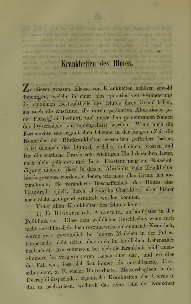 Krankheiten des Blutes. Zu dieser grossen Klasse von Krankheiten gehören sowohl diejenigen, welche in einer blos quantitativen Veränderung der einzelnen Bestandteile des Blutes ihren Grund haben, als auch die Zustände, die durch qualitative Alterationen je- ner Flüssigkeit bedingt, und unter dem gemeinsamen Namen der Dyscrasieen zusammengefasst werden. Wenn auch die Fortschritte der organischen Chemie in der jüngsten Zeit die Kenntniss der Blutkrankheiten wesentlich gefordert haben, so ist dennoch das Dunkel, welches auf einem grossen und für die ärztliche Praxis sehr wichtigen Theil derselben lastet, noch nicht gelichtet, und dieser Umstand mag zur Entschul- digung dienen, dass in diesen Abschnitt viele Krankheiten hineingezogen worden, in denen, wie man allen Grund hat an- zunehmen, die veränderte Beschaffenheit des Blutes eine Hauptrolle spielt, deren chemische Charaktere aber bisher noch nicht genügend ermittelt werden konnten. Unter allen Krankheiten des Blutes kam 1) die Blutarmuth, Anaemia, am häufigsten in der Poliklinik vor. Diese dem weiblichen Geschlechte, wenn auch nicht ausschliesslich, doch vorzugsweise zukommende Krankheit, wurde zwar gewöhnlich bei jungen Mädchen in der Puber- tätsperiode, nicht selten aber auch im kindlichen Lebensalter beobachtet. Am seltensten bot sich die Krankheit bei Frauen- zimmern im vorgerückteren Lebensalter dar, und wo dies der Fall war, liess sich fast immer ein entschiedenes Cau- sahnoment, z. B. starke Blutverluste, Metrorrhagieen in der Decrepiditätsperiode, organische Krankheiten des Uterus u. dgl. m. nachweisen, wodurch das reine Bild der Krankheit