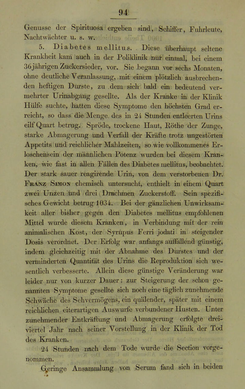 Genüsse der Spirituosa ergeben sind, Schiffer, Fuhrleute, Nachtwächter u. s. w. 5. Diabetes mellitus. Diese überhaupt seltene Krankheit kam auch in der Poliklinik nur einmal, bei einem 36jährigen Zuckersieder, vor. Sie begann vor sechs Monaten, ohne deutliche Veranlassung, mit einem plötzlich ausbrechen- den heftigen Durste, zu dem sich bald ein bedeutend ver- mehrter Urinabgang gesellte. Als der Kranke in der Klinik Hülfe suchte, hatten diese Symptome den höchsten Grad er- reicht, so dass die Menge des in 24 Stunden entleerten Urins eilf Quart betrug. Spröde, trockene Haut, Rothe der Zunge, starke Abmagerung und Verfall der Kräfte trotz ungestörten Appetits und reichlicher Mahlzeiten, so wie vollkommenes Er- loschensein der männlichen Potenz wurden bei diesem Kran- ken, wie fast in allen Fällen des Diabetes mellitus, beobachtet. Der stark sauer reagirende Urin, von dem verstorbenen Dr. Franz Simon chemisch untersucht, enthielt in einem Quart zwei Unzen und drei Drachmen Zuckerstoff. Sein spezifi- sches Gewicht betrug 1034. Bei der gänzlichen Unwirksam- keit aller bisher gegen den Diabetes mellitus empfohlenen Mittel wurde diesem Kranken, in Verbindimg mit der rein animalischen Kost, der Syrupus Ferri jodati in steigender Dosis verordnet. Der Erfolg war anfangs auffallend günstig, indem gleichzeitig mit der Abnahme des Durstes und der verminderten Quantität des Urins die Reproduktion sich we- sentlich verbesserte. Allein diese günstige Veränderung war leider nur von kurzer Dauer: zur Steigerung der schon ge- nannten Symptome gesellte sich noch eine täglich zunehmende Sch^'liehe des Sehvermögens, ein quälender, später mit einem reichliehen eiterartigen Auswurfe verbundener Husten. Unter zunehmender Entkräftung und Abmagerung erfolgte drei- viertel Jahr nach seiner Vorstellung in der Klinik der Tod des Kranken. 24 Stunden nach dem Tode wurde die Section vorge- nommen. Geringe Ansammlung von Serum fand sich in beiden