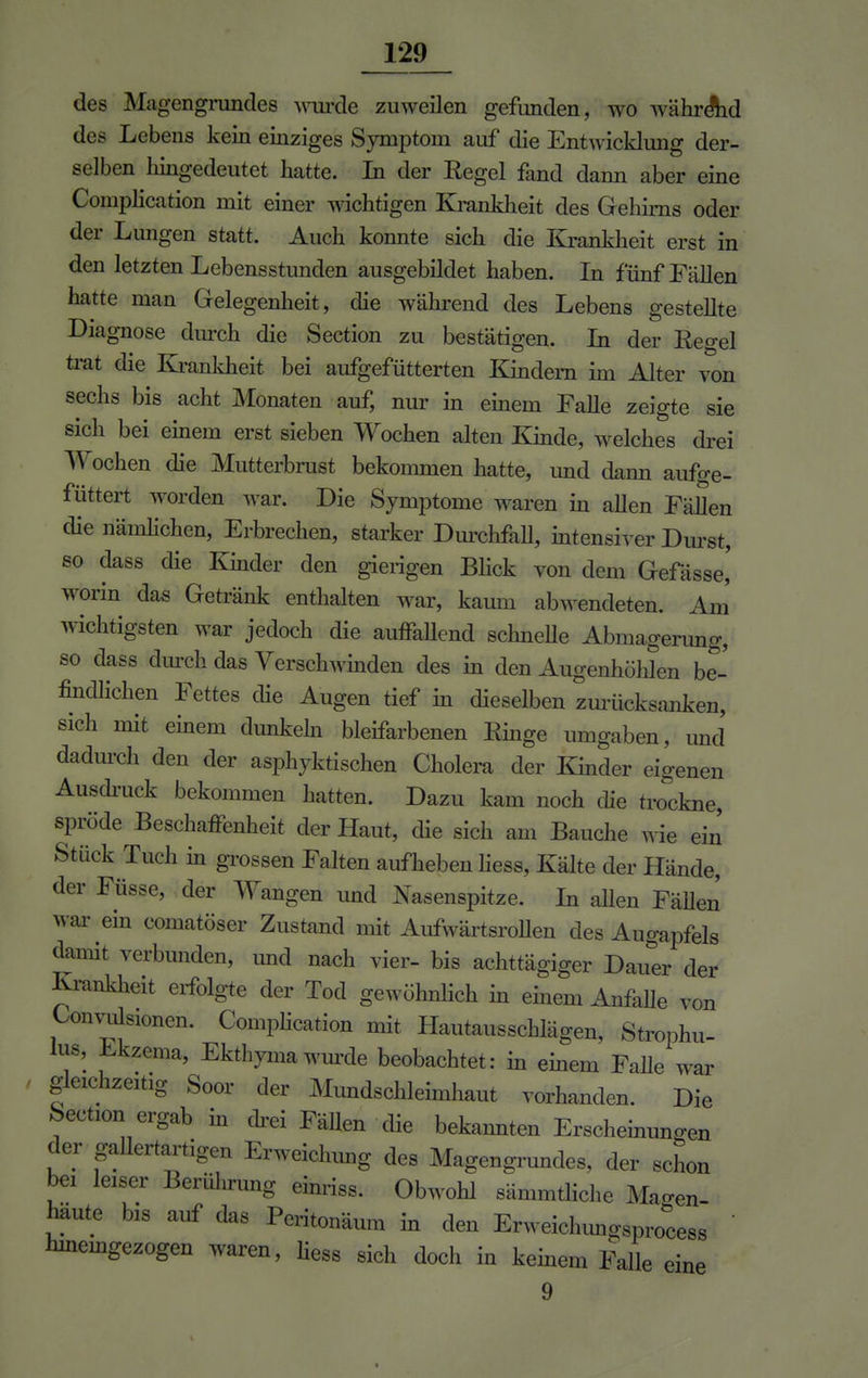 des Magengmndes wurde zuweilen gefunden, wo während des Lebens kein einziges Symptom auf die Entwicklung der- selben Inngedeutet hatte. In der Regel fand dann aber eine Complication mit einer wichtigen Krankheit des Gehirns oder der Lungen statt. Auch konnte sich die Krankheit erst in den letzten Lebensstunden ausgebildet haben. In fünf Fällen hatte man Gelegenheit, die während des Lebens gestellte Diagnose durch die Section zu bestätigen. In der Regel trat die Krankheit bei aufgefütterten Kindern im Alter von sechs bis acht Monaten auf, nur in einem Falle zeigte sie sich bei einem erst sieben Wochen alten Kinde, welches drei Wochen die Mutterbrust bekommen hatte, und dann aufge- füttert worden war* Die Symptome waren in allen Fällen die nämlichen, Erbrechen, starker Durchfall, intensiver Durst, so dass die Kinder den gierigen Blick von dem Gefässe,' worin das Getränk enthalten war, kaum abwendeten. Am wichtigsten war jedoch die auffallend schnelle Abmagerimg, so dass durch das Verschwinden des in den Augenhöhlen be- findlichen Fettes die Augen tief in dieselben zmücksanken, sich mit einem dunkeln bleifarbenen Ringe umgaben, und dadurch den der asphyktischen Cholera der Kinder eigenen Ausdruck bekommen hatten. Dazu kam noch die trockne, spröde Beschaffenheit der Haut, die sich am Bauche wie ein Stück Tuch in grossen Falten aufheben liess, Kälte der Hände, der Füsse, der Wangen und Nasenspitze. In allen Fähen war ein comatöser Zustand mit Aufwartsrollen des Augapfels damit verbunden, und nach vier- bis achttägiger Dauer der Krankheit erfolgte der Tod gewöhnlich in einem Anfalle von Konvulsionen. Complication mit Hautausschlägen, Strophu- lus, Ekzema, Ekthyma wurde beobachtet: in einem Falle war gleichzeitig Soor der Mundschleimhaut vorhanden. Die Section ergab in drei Fällen die bekannten Erscheinungen der gallertartigen Erweichung des Magengrundes, der schon bei leiser Berührung einriss. Obwohl sämmthehe Magen- haute bis auf das Peritonäum in den Erweichungsprocess  hineingezogen waren, liess sich doch in keinem Falle eineM 9