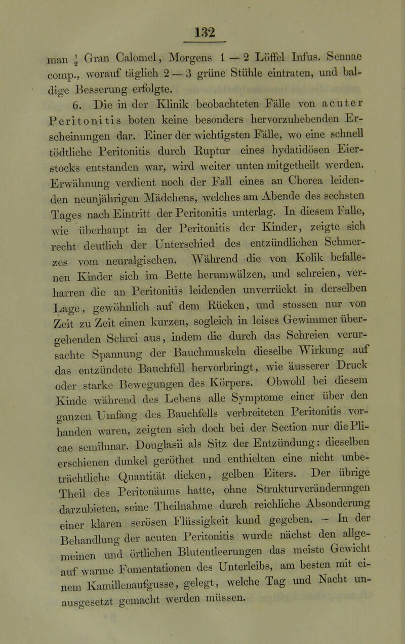 man \ Gran Calomel, Morgens 1—2 Löffel Infus. Sennae comp., worauf täglich 2 — 3 grüne Stühle eintraten, und bal- dige Besserung erfolgte. 6. Die in der Klinik beobachteten Fälle von acuter Peritonitis boten keine besonders hervorzuhebenden Er- scheinungen dar. Einer der wichtigsten Fälle, wo eine schnell tödtliche Peritonitis durch Euptur eines hydatidösen Eier- stocks entstanden war, wird weiter unten mitgetheilt werden. Erwähnung verdient noch der Fall eines an Chorea leiden- den neunjährigen Mädchens, welches am Abende des sechsten Tages nach Eintritt der Peritonitis unterlag. In diesem Falle, wie überhaupt in der Peritonitis der Kinder, zeigte sich recht deutlich der Unterschied des entzündlichen Schmer- zes vom neuralgischen. Während die von Kolik befalle- nen Kinder sich im Bette herumwälzen, und schreien, ver- harren die an Peritonitis leidenden unverrückt in derselben Lage, gewöhnlich auf dem Rücken, und stossen nur von Zeit zu Zeit einen kurzen, sogleich in leises Gewimmer über- gehenden Schrei aus, indem die durch das Schreien verur- sachte Spannung der Bauchmuskeln dieselbe Wirkung auf das entzündete Bauchfell hervorbringt, wie äusserer Druck oder starke Bewegungen des Körpers. Obwohl bei diesem Kinde während des Lebens alle Symptome einer über den ganzen Umfang des Bauchfells verbreiteten Peritonitis vor- handen waren, zeigten sich doch bei der Section nur diePli- cae semilunar. Douglasii als Sitz der Entzündung: dieselben erschienen dunkel gerottet imd enthielten eine nicht unbe- trächtliche Quantität dicken, gelben Eiters. Der übrige Theil des Peritonäums hatte, ohne Strukturveränderungen darzubieten, seine Theilnahme durch reichliche Absonderung einer klaren serösen Flüssigkeit kund gegeben. - In der Behandlung der acuten Peritonitis wurde nächst den allge- meinen und örtlichen Blutentleerungen das meiste Gewicht auf warme Fomentationen des Unterleibs, am besten mit ei- nem Kanmlenaufgusse, gelegt, welche Tag und Nacht un- ausgesetzt gemacht werden müssen.