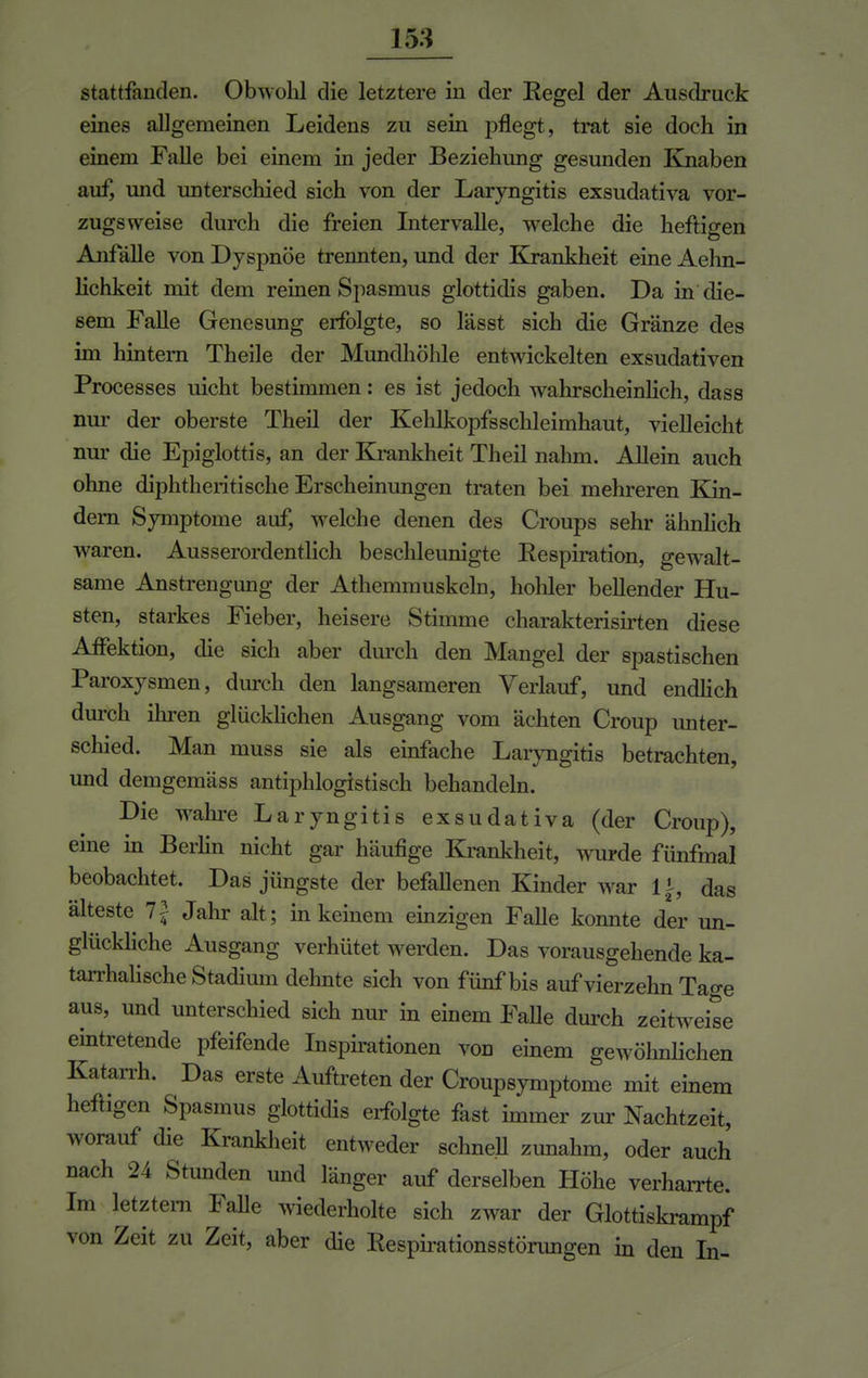 stattfanden. Obwohl die letztere in der Kegel der Ausdruck eines allgemeinen Leidens zu sein pflegt, trat sie doch in einem Falle bei einem in jeder Beziehung gesunden Knaben auf, und unterschied sich von der Laryngitis exsudativa vor- zugsweise durch die freien Intervalle, welche die heftigen Anfälle von Dyspnoe trennten, und der Krankheit eine Aehn- lichkeit mit dem reinen Spasmus glottidis gaben. Da in die- sem Falle Genesung erfolgte, so lässt sich die Gränze des im hintern Theile der Mundhöhle entwickelten exsudativen Processes uicht bestimmen: es ist jedoch wahrscheinlich, dass nur der oberste Theil der Kehlkopfsschleimhaut, vielleicht nur die Epiglottis, an der Krankheit Theil nahm. Allein auch ohne diphtheritische Erscheinungen traten bei mehreren Kin- dern Symptome auf, welche denen des Croups sehr ähnlich waren. Ausserordentlich beschleunigte Respiration, gewalt- same Anstrengung der Athemmuskeln, hohler bellender Hu- sten, starkes Fieber, heisere Stimme charakterisirten diese Affektion, die sich aber durch den Mangel der spastischen Paroxysmen, durch den langsameren Verlauf, und endlich durch ihren glücklichen Ausgang vom ächten Croup unter- schied. Man muss sie als einfache Laryngitis betrachten, und demgemäss antiphlogistisch behandeln. Die wahre Laryngitis exsudativa (der Croup), eine in Berlin nicht gar häufige Krankheit, wurde fünfmal beobachtet. Das jüngste der befallenen Kinder war 1 \, das älteste 1\ Jahr alt ; in keinem einzigen Falle konnte der un- glückliche Ausgang verhütet werden. Das vorausgehende ka- tarrhalische Stadium dehnte sich von fünf bis auf vierzehn Tage aus, und unterschied sich nur in einem Falle durch zeitweise eintretende pfeifende Inspirationen von einem gewöhnlichen Katarrh. Das erste Auftreten der Croupsymptome mit einem heftigen Spasmus glottidis erfolgte fast immer zur Nachtzeit, worauf die Krankheit entweder schnell zunahm, oder auch nach 24 Stunden und länger auf derselben Höhe verharrte. Im letztern Falle wiederholte sich zwar der Glottiskrampf von Zeit zu Zeit, aber die Respirationsstörungen in den In-