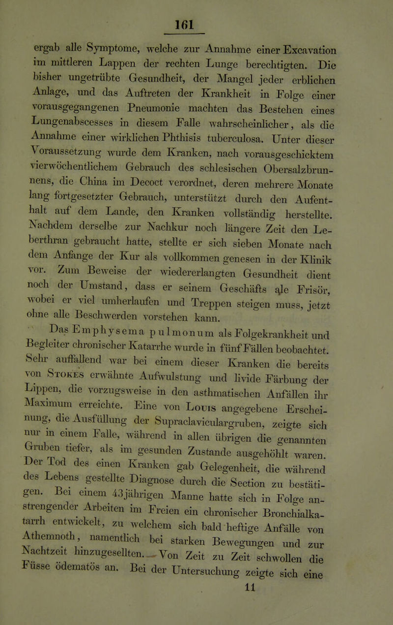 ergab alle Symptome, welche zur Annahme einer Excavation im mittleren Lappen der rechten Lunge berechtigten. Die bisher ungetrübte Gesundheit, der Mangel jeder erblichen Anlage, und das Auftreten der Krankheit in Folge einer vorausgegangenen Pneumonie machten das Bestehen eines Lungenabscesses in diesem Falle wahrscheinlicher, als die Annahme einer wirklichen Phthisis tuberculosa. Unter dieser \ oraussetzung wurde dem Kranken, nach vorausgeschicktem vierwöchentlichem Gebrauch des schlesischen Obersalzbrun- nens, die China im Decoct verordnet, deren mehrere Monate lang fortgesetzter Gebrauch, unterstützt durch den Aufent- halt auf dem Lande, den Kranken vollständig herstellte. Nachdem derselbe zur Nachkur noch längere Zeit den Le- berthran gebraucht hatte, stellte er sich sieben Monate nach dem Anfange der Kur als vollkommen genesen in der Klinik vor. Zum Beweise der wiedererlangten Gesundheit dient noch der Umstand, dass er seinem Geschäfts ale Frisör, wobei er viel umherlaufen und Treppen steigen muss, jetzt ohne alle Beschwerden vorstehen kann. DasEmphysema pulmonum alsFolgekrankheitund Begleiter chronischer Katarrhe wurde in fünf Fällen beobachtet. Sehr auffallend war bei einem dieser Kranken die bereits von Stokes erwähnte Aufwulstung und livide Färbung der Lippen, die vorzugsweise in den asthmatischen Anfällen ihr Maximum erreichte. Eine von Louis angegebene Erschei- nung, die Ausfüllung der Supraclaviculargruben, zeigte sich nur m einem Falle, während in allen übrigen die genannten Gruben tiefer, als im gesunden Zustande ausgehöhlt waren. Der Tod des einen Kranken gab Gelegenheit, die während des Lebens gestellte Diagnose durch die Section zu bestäti- gen. Bei einem 43jährigen Manne hatte sich in Folge an- strengender Arbeiten im Freien ein chronischer BroncLlka- tarrh entwickelt, zu welchem sich bald heftige Anfälle von Athemnoth namentlich bei starken Bewegungen und zur Nachtzeit hmzugesellten.-Von Zeit zu Zeit schwollen die Fusse ödematös an. Bei der Untersuchung zeigte sich eine 11