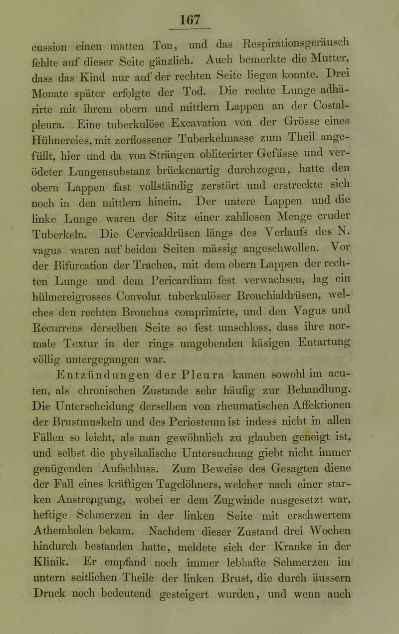 cussion einen matten Ton, und das Respirationsgeräusch fehlte auf dieser Seite gänzlich. Auch bemerkte die Mütter, dass das Kind nur auf der rechten Seite Hegen konnte. Drei Monate später erfolgte der Tod. Die rechte Lunge adhä- rirte mit ihrem obem und mittlern Lappen an der Costal- pleura. Eine tuberkulöse Excavation von der Grösse eines Hühnereies, mit zerflossener Tuberkelmasse zum Theil ange- füllt, liier und da von Strängen obliterirter Gefässe und ver- ödeter Lungensubstanz brückenartig durchzogen, hatte den obem Lappen fast vollständig zerstört und erstreckte sich noch in den mittlem hinein. Der untere Lappen und die linke Lunge waren der Sitz einer zahllosen Menge cruder Tuberkeln. Die Cervicaldrüsen längs des Verlaufs des N. vagus waren auf beiden Seiten massig angeschwollen. Vor der Bifurcation der Trachea, mit dem obem Lappen der rech- ten Lunge und dem Pericardium fest verwachsen, lag ein hühnereigrosses Convolut tuberkulöser Bronchialdrüsen, wel- ches den rechten Bronchus comprimirte, und den Vagus und Recurrens derselben Seite so fest umschloss, dass ihre nor- male Textur in der rings umgebenden käsigen Entartung völlig untergegangen war. Entzündungen der Pleura kamen sowohl im acu- ten, als chronischen Zustande sehr häufig zur Behandlung. Die Unter Scheidung; derselben von rheumatischen Affektionen der Brustmuskeln und des Periosteum ist indess nicht in allen Fällen so leicht, als man gewöhnlich zu glauben geneigt ist, und selbst die physikalische Untersuchung giebt nicht immer genügenden Aufschluss. Zum Beweise des Gesagten diene der Fall eines kräftigen Tagelöhners, welcher nach einer star- ken Anstrengung, wobei er dem Zugwinde ausgesetzt war, heftige Schmerzen in der linken Seite mit erschwertem Athemholen bekam. Nachdem dieser Zustand drei Wochen hindurch bestanden hatte, meldete sich der Kranke in der Klinik. Er empfand noch immer lebhafte Schmerzen im untem seitlichen Theile der linken Brust, die durch äussern Druck noch bedeutend gesteigert wurden, und wenn auch