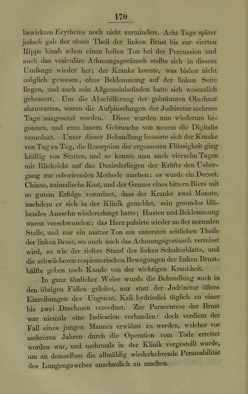 bewirkten Erythems noch nicht vermindert. Acht Tage später jedoch gab der obere Theil der linken Brust bis zur vierten Rippe hinab schon einen hellen Ton bei der Percussion unl auch das vesiculäre Athmungsgeräusch stellte sich in diesem Umfange wieder her; der Kranke konnte, was bisher nicht möglich gewesen, ohne Beklemmung auf der linken Seite liegen, und auch sein Allgemeinbefinden hatte sich wesentlich gebessert. Um die Abschilferung der gebräunten Oberhaut abzuwarten, waren die Aufpinselungen der Jodtinctur mehrere Tage ausgesetzt worden. Diese wurden nun wiederum be- gönnen, und zum innem Gebrauche von neuem die Digitalis verordnet. Unter dieser Behandlung besserte sich der Kranke von Tag zu Tag, die Resorption der ergossenen Flüssigkeit ging kräftig von Statten, und so konnte man nach vierzehn Tagen mit Rücksicht auf das Daniederliegen der Kräfte den Ueber- gang zur roborirenden Methode machen: es wurde ein Decoct. Chinae, animalische Kost, und der Genuss eines bittern Biers mit so gutem Erfolge verordnet, dass der Kranke zwei Monate, nachdem er sich in der Klinik gemeldet, sein gesundes blü- hendes Aussehn wiedererlangt hatte; Husten und Beklemmung waren verschwunden; das Herz pulsirte wieder an der normalen Stelle, und nur ein matter Ton am untersten seitlichen Theile der linken Brust, wo auch noch das Athmungsgeräusch vermisst wird, so wie der tiefere Stand des linken Schulterblatts, und die schwächeren respiratorischen Bewegungen der linken Brust- hälfte geben noch Kunde von der wichtigen Krankheit. Li ganz ähnlicher Weise wurde die Behandlung auch in den übrigen Fällen geleitet, nur statt der Jodtinctur öfters Einreibungen des Unguent. Kali hydriodici täglich zu einer bis zwei Drachmen verordnet. Zur Paracentese der Brust war niemals eine Indication vorhanden: doch verdient der Fall eines jungen Mannes erwähnt zu werden, welcher vor mehreren Jahren durch die Operation vom Tode errettet worden war, und mehrmals in der Klinik vorgestellt wurde, um an demselben die allmählig wiederkehrende Permeabilität des Lungengewebes anschaulich zu machen.