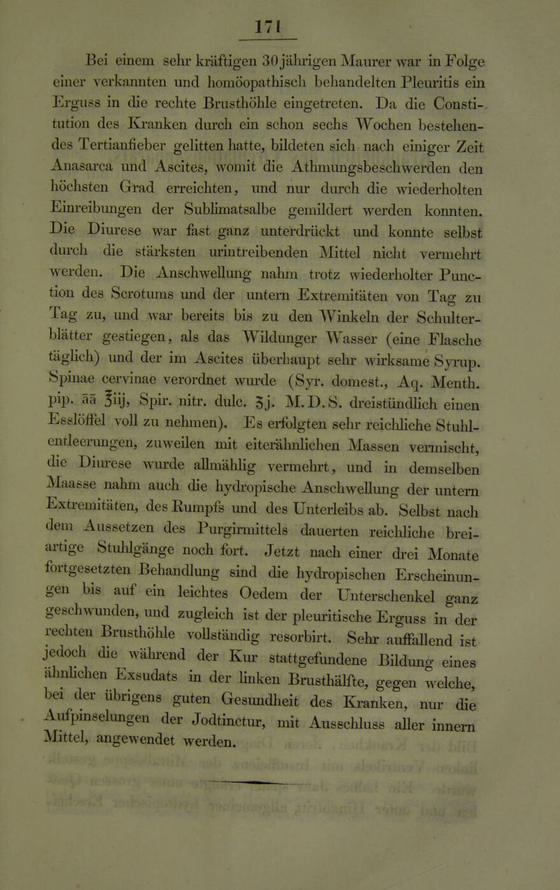 Bei einem sehr kräftigen 30 jährigen Maurer war in Folge einer verkannten und homöopathisch behandelten Pleuritis ein Erguss in die rechte Brusthöhle eingetreten. Da die Consti-. tution des Kranken durch ein schon sechs Wochen bestehen- des Tertianfieber gelitten hatte, bildeten sich nach einiger Zeit Anasarca und Ascites, womit die Athmungsbeschwerden den höchsten Grad erreichten, und nur durch die wiederholten Einreibungen der Sublimatsalbe gemildert werden konnten. Die Diurese war fast ganz unterdrückt imd konnte selbst durch die stärksten urintreibenden Mittel nicht vermehrt werden. Die Anschwellung nahm trotz wiederholter Punc- tion des Scrotums und der untern Extremitäten von Ta<r zu lag zu, und war bereits bis zu den Winkeln der Schulter- blätter gestiegen, als das Wildunger Wasser (eine Flasche täglich) und der im Ascites überhaupt sehr wirksame Syrup. Spinae cervinae verordnet wurde (Syr. dornest., Aq. Menth, pip. ää 3iij, Spir. nitr. dulc. 5j. M.D.S. dreistündlich einen EsslöfFel voll zu nehmen). Es erfolgten sehr reichliche Stuhl- entleerungen, zuweilen mit eiterähnlichen Massen vermischt, die Diurese wurde allmählig vermehrt, und in demselben Maasse nahm auch die hydropische Anschwellung der untern Extremitäten, des Rumpfs und des Unterleibs ab. Selbst nach dem Aussetzen des Purgirmittels dauerten reichliche brei- artige Stuhlgänge noch fort. Jetzt nach einer drei Monate fortgesetzten Behandlung sind die hydropischen Erscheinun- gen bis auf ein leichtes Oedem der Unterschenkel ganz ■■hwunden, und zugleich ist der pleuritische Erguss in der rechten Brusthöhle vollständig resorbirt. Sehr auffallend ist jedoch die während der Km stattgefundene Bilduno- eines almlichen Exsudats in der linken Brusthälfte, gegen welche, bei der übrigens guten Gesundheit des Kranken, nur die Aufpinselungen der Jodtinctur, mit Ausschluss aller innern Mittel, angewendet werden.