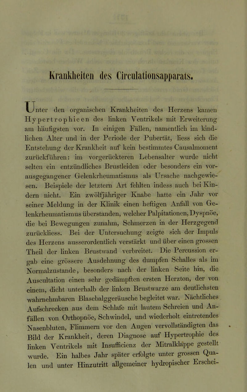 Krankheiten des Circulationsapparats. TJnter den organischen Krankheiten des Herzens kamen Hypertrophieen des linken Ventrikels mit Erweiterung am häufigsten vor. In einigen Fällen, namentlich im kind- lichen Alter und in der Periode der Pubertät, Hess sich die Entstehuno; der Krankheit auf kein bestimmtes Causalmoment zurückführen: im vorgerückteren Lebensalter wurde nicht selten ein entzündliches Brustleiden oder besonders ein vor- ausgegangener Gelenkrheumatismus als Ursache nachgewie- sen. Beispiele der letztem Art fehlten indess auch bei Kin- dern nicht. Ein zwölfjähriger Knabe hatte ein Jahr vor seiner Meldung in der Klinik einen heftigen Anfall von Ge- lenkrheumatismus überstanden, welcher Palpitationen, Dyspnoe, die bei Bewegungen zimahm, Schmerzen in der Herzgegend zurückliess. Bei der Untersuchung zeigte sich der Impuls des Herzens ausserordentlich verstärkt imd über einen grossen Theil der linken Brustwand verbreitet. Die Percussion er- gab eine grössere Ausdehnung des dumpfen Schalles als im Normalzustände, besonders nach der linken Seite hin, die Auscultation einen sehr gedämpften ersten Herzton, der von einem, dicht unterhalb der linken Brustwarze am deutlichsten wahrnehmbaren Blasebalggeräusche begleitet war. Nächtliches Aufschrecken aus dem Schlafe mit lautem Schreien und An- fällen von Orthopnoe, Schwindel, und wiederholt eintretendes Nasenbluten, Flimmern vor den Augen vervollständigten das Bild der Krankheit, deren Diagnose auf Hypertrophie des linken Ventrikels mit Insuffizienz der Mitralklappe gestellt wurde. Ein halbes Jahr später erfolgte unter grossen Qua- len und unter Hinzutritt allgemeiner hydropischer Erschei-