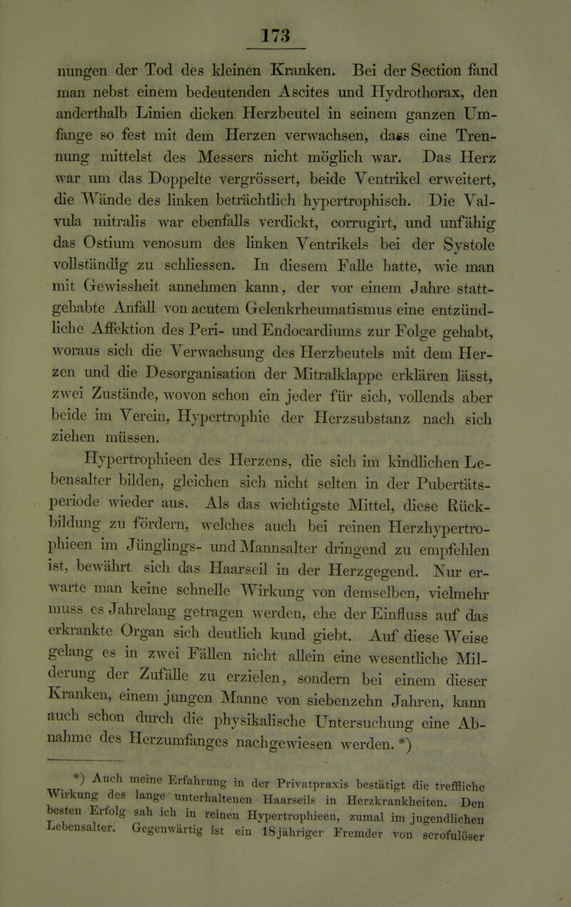 innigen der Tod des kleinen Kranken. Bei der Section fand man nebst einem bedeutenden Ascites und Hydrothorax, den ändert]mlb Linien dicken Herzbeutel in seinem ganzen Um- fange so fest mit dem Herzen verwachsen, dass eine Tren- nimg mittelst des Messers nicht möglich war. Das Herz war um das Doppelte vergrössert, beide Ventrikel erweitert, die Wände des linken beträchtlich hypertrophisch. Die Val- vula mitralis war ebenfalls verdickt, corrugirt, und unfähig das Ostium venosum des linken Ventrikels bei der Systole vollständig zu schliessen. In diesem Falle hatte, wie man mit Gewissheit annehmen kann, der vor einem Jahre statt- gehabte Anfall von acutem Gelenkrheumatismus eine entzünd- liche Affektion des Peri- und Endocardiums zur Folge gehabt, woraus sich die Verwachsung des Herzbeutels mit dem Her- zen und die Desorganisation der Mitralklappe erklären lässt, zwei Zustände, wovon schon ein jeder für sich, vollends aber beide im Verein, Hypertrophie der Herzsubstanz nach sich ziehen müssen. Hypertrophieen des Herzens, die sich im kindlichen Le- bensalter bilden, gleichen sich nicht selten in der Pubertäts- periode wieder aus. Als das wichtigste Mittel, diese Rück- bildung zu fördern, welches auch bei reinen Herzhypertro- phieen im Jünglings- und Mannsalter dringend zu empfehlen ist, bewährt sich das Haarseil in der Herzgegend. Nur er- warte man keine schnelle Wirkimg von demselben, vielmehr muss es Jahrelang getragen werden, ehe der Einfluss auf das erkrankte Organ sich deutlich kund giebt. Auf diese Weise gelang es in zwei FäUen nicht allein eine wesentliche Mil- derung der Zufalle zu erzielen, sondern bei einem dieser Kranken, einem jungen Manne von siebenzehn Jahren, kann auch schon durch die physikalische Untersuchimg eine Ab- nahme des Herzumfanges nachgewiesen werden. *) *) Auch meine Erfahrung in der Privatpraxis bestätigt die treffliche Wirkung des lange unterhaltenen Haarseils in Herzkrankheiten. Den besten Erfolg sah ich in reinen Hypertrophieen, zumal im jugendlichen Lebensalter. Gegenwärtig ist ein lSjähriger Fremder von scrofulöser