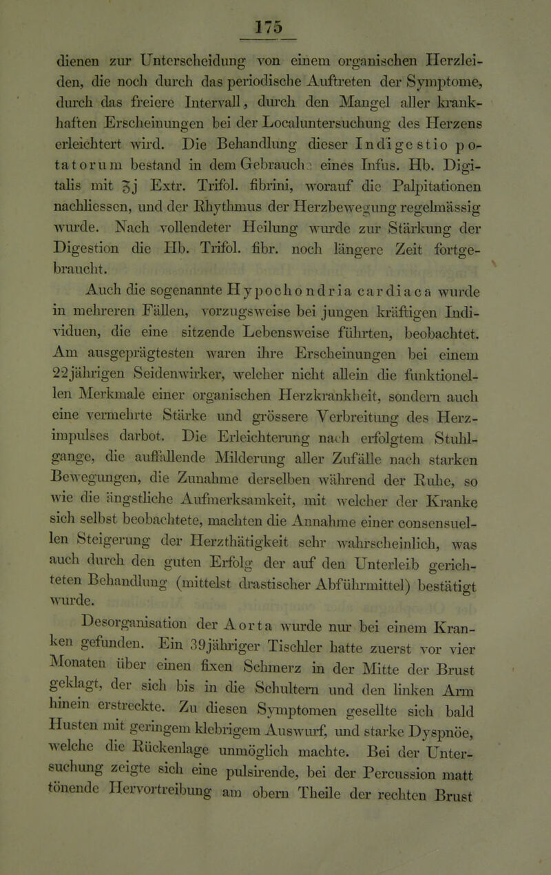 dienen zur Unterscheidung von einem organischen Herzlei- den, die noch durch das periodische Auftreten der Symptome, durch das freiere Intervall, durch den Mangel aller krank- haften Erscheinungen bei der Localuntersuchung des Herzens erleichtert wird. Die Behandlung dieser Indi gestio p o- tatorum bestand in dem Gebrauch 2 eines Infus. Hb. Digi- talis mit oj Extr. Trifol. fibrini, worauf die Palpitationen nachliessen, und der Rhythmus der Herzbewe^ung regelmässig wurde. Nach vollendeter Heilung wurde zur Stärkung der Digestion die Hb. Trifol. fibr. noch längere Zeit fortge- braucht. Auch die sogenannte Hypochondriacardiaca wurde in mehreren Fällen, vorzugsweise bei jungen kräftigen Indi- viduen, die eine sitzende Lebensweise führten, beobachtet. Am ausgeprägtesten waren ihre Erscheinungen bei einem 22jährigen Seidenwirker, welcher nicht allein die funktionel- len Merkmale einer organischen Herzkrankheit, sondern auch eine vermehrte Stärke und grössere Verbreitimg des Herz- impulses darbot. Die Erleichterung nach erfolgtem Stuhl- gange, die auffallende Milderung aller Zufälle nach starken Bewegungen, die Zunahme derselben während der Ruhe, so wie die ängstliche Aufmerksamkeit, mit welcher der Kranke sich selbst beobachtete, machten die Annahme einer consensuel- len Steigerung der Herzthätigkeit sehr wahrscheinlich, was auch durch den guten Erfolg der auf den Unterleib gerich- teten Behandlung (mittelst, drastischer Abführmittel) bestätigt wurde. Desorganisation der Aorta wurde nur bei einem Kran- ken gefunden. Ein 39 jähriger Tischler hatte zuerst vor vier Monaten über einen fixen Schmerz in der Mitte der Brust geklagt, der sich bis in die Schultern und den linken Arm hinein erstreckte. Zu diesen Symptomen gesellte sich bald Husten mit geringem klebrigem Auswurf, und starke Dyspnoe, welche die Rückenlage unmöglich machte. Bei der Unter- suchung zeigte sich eine pulsirende, bei der Percussion matt tönende Hervortreibung am obern Theile der rechten Brust