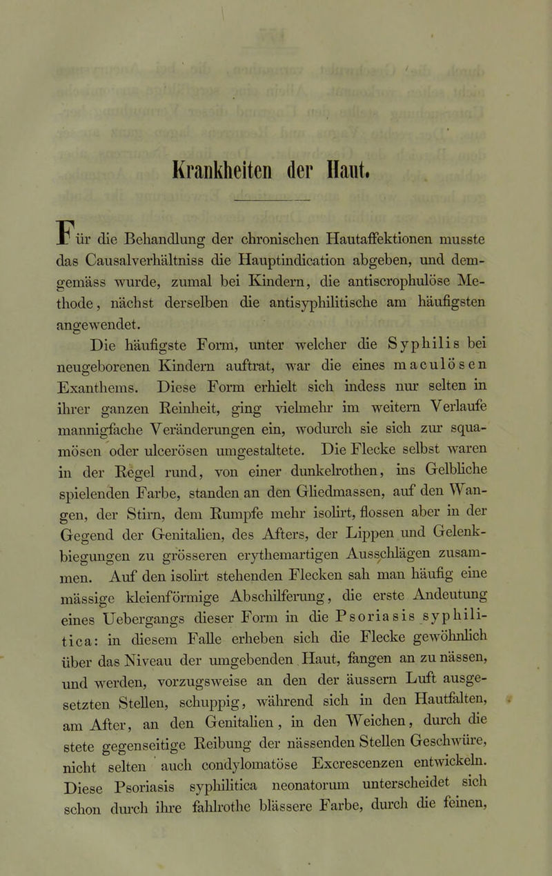 Krankheiten der Haut. Für die Behandlung der chronischen Hautaffektionen musste das Causalverhältniss die Hauptindication abgeben, und dem- gemäss wurde, zumal bei Kindern, die antiscrophulöse Me- thode, nächst derselben die antisyphilitische am häufigsten angewendet. Die häufigste Form, unter welcher die Syphilis bei neugeborenen Kindern auftrat, war die eines maculösen Exanthems. Diese Form erhielt sich indess nur selten in ihrer ganzen Reinheit, ging vielmehr im weitern Verlaufe mannigfache Veränderungen ein, wodurch sie sich zur squa- mösen oder ulcerösen umgestaltete. Die Flecke selbst waren in der Regel rund, von einer dunkelrothen, ins Gelbliche spielenden Farbe, standen an den Gliedmassen, auf den Wan- gen, der Stirn, dem Rumpfe mehr isolirt, flössen aber in der Gegend der Genitalien, des Afters, der Lippen und Gelenk- biegungen zu grösseren erythemartigen Ausschlägen zusam- men. Auf den isolirt stehenden Flecken sah man häufig eine mässige kleienförmige Abschilferang, die erste Andeutung eines Uebergangs dieser Form in die Psoriasis syphili- tica: in diesem Falle erheben sich die Flecke gewöhnlich über das Niveau der umgebenden Haut, fangen an zu nässen, und werden, vorzugsweise an den der äussern Luft ausge- setzten Stellen, schuppig, während sich in den Hautfalten, am After, an den Genitalien, in den Weichen, durch die stete gegenseitige Reibung der nässenden Stellen Geschwüre, nicht selten auch condylomatöse Excrescenzen entwickeln. Diese Psoriasis syphilitica neonatorum unterscheidet sich schon durch ihre fahlrothe blässere Farbe, durch die feinen,