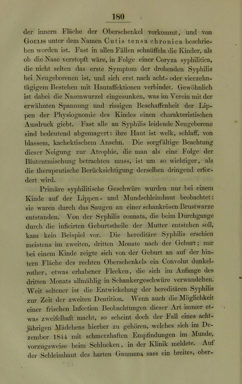 der inncrn Fläche der Oberschenkel vorkommt, und von Goelis unter dem Namen Cutis tensa chronica beschrie- ben worden ist. Fast in allen Fällen schnüffeln die Kinder, als ob die Nase verstopft wäre, in Folge einer Coryza syphilitica, die nicht selten das erste Symptom der drohenden Syphilis bei Neugeborenen ist, und sich erst nach acht- oder vierzehn- tägigem Bestehen mit Hautaffektionen verbindet. Gewöhnlich ist dabei die Nasenwurzel eingesunken, was im Verein mit der erwähnten Spannung und rissigen Beschaffenheit der Lip- pen der Physiognomie des Kindes einen charakteristischen Ausdruck giebt. Fast alle an Syphilis leidende Neugeborene sind bedeutend abgemagert: ihre Haut ist welk, schlaff, von blassem, kachektischem Anselm. Die sorgfältige Beachtung dieser Neigung zur Atrophie, die man als eine Folge der Blutentmischung betrachten muss, ist um so wichtiger, als die therapeutische Berücksichtigung derselben dringend erfor- dert wird. Primäre syphilitische Geschwüre wurden nur bei einem Kinde auf der Lippen- und Mundschleimhaut beobachtet: sie waren durch das Saugen an einer schankrösen Brustwarze entstanden. Von der Syphilis coimata, die beim Durchgange durch die inficirten Geburtstheile der Mutter entstehen soll, kam kein Beispiel vor. Die hereditäre Syphilis erschien meistens im zweiten, dritten Monate nach der Geburt; nur bei einem Kinde zeigte sich von der Geburt an auf der hin- tern Fläche des rechten Oberschenkels ein Convolut dunkel- rother, etwas erhabener Flecken, die sich im Anfange des dritten Monats allmählig in Schankergeschwüre verwandelten. . Weit seltener ist die Entwicklung der hereditären Syphilis zur Zeit der zweiten Dentition. Wenn auch die Möglichkeit einer frischen Infection Beobachtungen dieser Art immer et- was zweifelhaft macht, so scheint doch der Fall eines acht- jährigen Mädchens hierher zu gehören, welches sich im De- zember 1844 mit schmerzhaften Empfindungen im Munde, vorzugsweise beim Schlucken, in der Klinik meldete. Auf der Schleimhaut des harten Gaumens sass ein breites, ober-