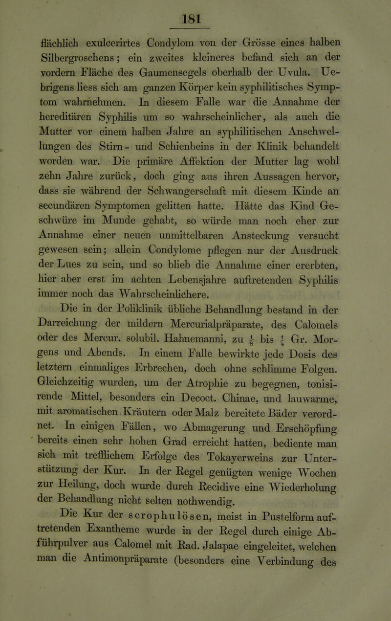 flächlicli exulccrirtes Condylom von der Grösse eines halben Silbergroschens; ein zweites kleineres befand sich an der vordem Fläche des Gauniensegeis oberhalb der Uvula. Ue- brigens liess sich am ganzen Körper kein syphilitisches Symp- tom wahrnehmen. In diesem Falle war die Annahme der hereditären Syphilis um so wahrscheinlicher, als auch die Mutter vor einem halben Jahre an syphilitischen Anschwel- lungen des Stim- und Schienbeins in der Klinik behandelt worden war. Die primäre Affektion der Mutter lag wohl zehn Jahre zurück, doch ging aus ihren Aussagen hervor, dass sie während der Schwangerschaft mit diesem Kinde an secundären Symptomen gelitten hatte. Hätte das Kind Ge- schwüre im Munde gehabt, so würde man noch eher zur Annahme einer neuen unmittelbaren Ansteckung versucht gewesen sein; allein Condylome pflegen nur der Ausdruck der Lues zu sein, und so blieb die Annahme einer ererbten, hier aber erst hn achten Lebensjahre auftretenden Syphilis immer noch das Wahrscheinlichere. Die in der Poliklinik übliche Behandlung bestand in der Darreichung der mildern Mercurialpräparate, des Calomels oder des Mercur. solubil. Hahnemanni, zu | bis % Gr. Mor- gens und Abends. In einem Falle bewirkte jede Dosis des letztem einmaliges Erbrechen, doch ohne schhmme Folgen. Gleichzeitig wurden, um der Atrophie zu begegnen, tonisi- rende Mittel, besonders ein Decoct. Chinae, und lauwarme, mit aromatischen Kräutern oder Malz bereitete Bäder verord- net. In einigen Fällen, wo Abmagerung und Erschöpfung bereits einen sehr hohen Grad erreicht hatten, bediente man sich mit treulichem Erfolge des Tokayerweins zur Unter- stützung der Kur. In der Regel genügten wenige Wochen zur Heilung, doch wurde durch Recidive eine Wiederholung der Behandlung nicht selten nothwendig. Die Kur der scrophulösen, meist in Pustelform auf- tretenden Exantheme wurde in der Regel durch einige Ab- führpulver aus Calomel mit Rad. Jalapae eingeleitet, welchen man die Antimonpräparate (besonders eine Verbindung des