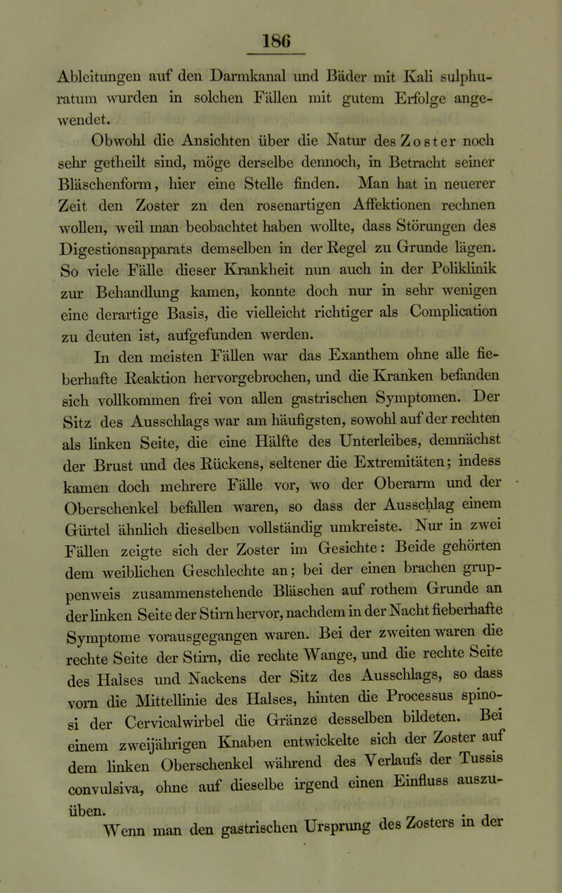 18(> Ableitungen auf den Darmkanal und Bäder mit Kali sulphu- ratum wurden in solchen Fällen mit gutem Erfolge ange- wendet. Obwohl die Ansichten über die Natur des Zoster noch sehr getheilt sind, möge derselbe dennoch, in Betracht seiner Bläschenform, hier eine Stelle finden. Man hat in neuerer Zeit den Zoster zn den rosenartigen Affektionen rechnen wollen, weil man beobachtet haben wollte, dass Störungen des Digestionsapparats demselben in der Regel zu Grunde lägen. So viele Fälle dieser Krankheit mm auch in der Poliklinik zur Behandlung kamen, konnte doch nur in sehr wenigen eine derartige Basis, die vielleicht richtiger als Complication zu deuten ist, aufgefunden werden. In den meisten Fällen war das Exanthem ohne alle fie- berhafte Reaktion hervorgebrochen, und die Kranken befanden sich vollkommen frei von allen gastrischen Symptomen. Der Sitz des Ausschlags war am häufigsten, sowohl auf der rechten als linken Seite, die eine Hälfte des Unterleibes, demnächst der Brust und des Rückens, seltener die Extremitäten; indess kamen doch mehrere Fälle vor, wo der Oberarm und der Oberschenkel befallen waren, so dass der Ausschlag einem Gürtel ähnlich dieselben vollständig umkreiste. Nur in zwei Fällen zeigte sich der Zoster im Gesichte: Beide gehörten dem weiblichen Geschlechte an; bei der einen brachen grup- penweis zusammenstehende Bläschen auf rothem Grunde an der linken Seite der Stirn hervor, nachdem in der Nacht fieberhafte Symptome vorausgegangen waren. Bei der zweiten waren die rechte Seite der Stirn, die rechte Wange, und die rechte Seite des Halses und Nackens der Sitz des Ausschlags, so dass vorn die Mittellinie des Halses, hinten die Processus spino- si der Cervicalwirbel die Gränze desselben bildeten. Bei einem zweijährigen Knaben entwickelte sich der Zoster auf dem linken Oberschenkel während des Verlaufs der Tussis convulsiva, ohne auf dieselbe irgend einen Einfluss auszu- üben. . , Wenn man den gastrischen Ursprung des Zosters in der