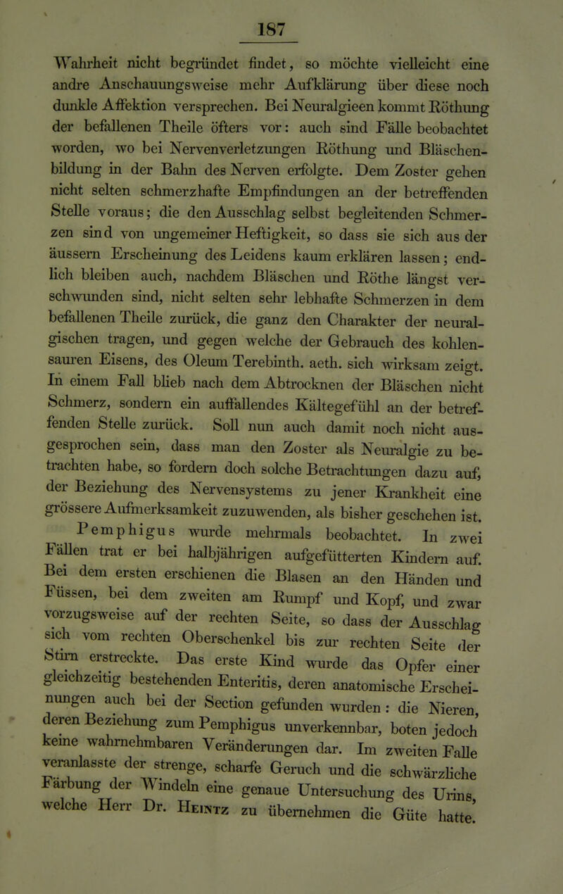 Walirheit nicht begründet findet, so möchte vielleicht eine andre Anschauungsweise mehr Aufklärung über diese noch dunkle AfFektion versprechen. Bei Neuralgieen kommt Köthimg der befallenen Theile öfters vor: auch sind Fälle beobachtet worden, wo bei Nervenverletzungen Röthung und Bläschen- bildung in der Bahn des Nerven erfolgte. Dem Zoster gehen nicht selten schmerzhafte Empfindungen an der betreffenden Stelle voraus; die den Ausschlag selbst begleitenden Schmer- zen sind von ungemeiner Heftigkeit, so dass sie sich aus der äussern Erscheinung des Leidens kaum erklären lassen; end- lich bleiben auch, nachdem Bläschen und Rothe längst ver- schwunden sind, nicht selten sehr lebhafte Schmerzen in dem befallenen Theile zurück, die ganz den Charakter der neural- gischen tragen, und gegen welche der Gebrauch des kohlen- sauren Eisens, des Oleum Terebinth. aeth. sich wirksam zeigt. In einem Fall blieb nach dem Abtrocknen der Bläschen nicht Schmerz, sondern ein auffallendes Kältegefühl an der betref- fenden Stelle zurück. Soll nun auch damit noch nicht aus- gesprochen sein, dass man den Zoster als Neuralgie zu be- trachten habe, so fordern doch solche Betrachtungen dazu auf, der Beziehung des Nervensystems zu jener Krankheit eine grössere Aufmerksamkeit zuzuwenden, als bisher geschehen ist. Pemphigus wurde mehrmals beobachtet. In zwei Fällen trat er bei halbjährigen aufgefütterten Kindern auf. Bei dem ersten erschienen die Blasen an den Händen und Füssen, bei dem zweiten am Rumpf und Kopf, und zwar vorzugsweise auf der rechten Seite, so dass der Ausschlag sich vom rechten Oberschenkel bis zur rechten Seite der Stirn erstreckte. Das erste Kind wurde das Opfer einer gleichzeitig bestehenden Enteritis, deren anatomische Erschei- nungen auch bei der Section gefunden wurden : die Nieren deren Beziehung zum Pemphigus unverkennbar, boten jedoch keine wahrnehmbaren Veränderungen dar. Im zweiten Falle veranlasste der strenge, scharfe Geruch und die schwärzliche Färbung der Windeln eine genaue Untersuchung des Urins welche Herr Dr. He.ntz zu übernehmen die Güte hatte'