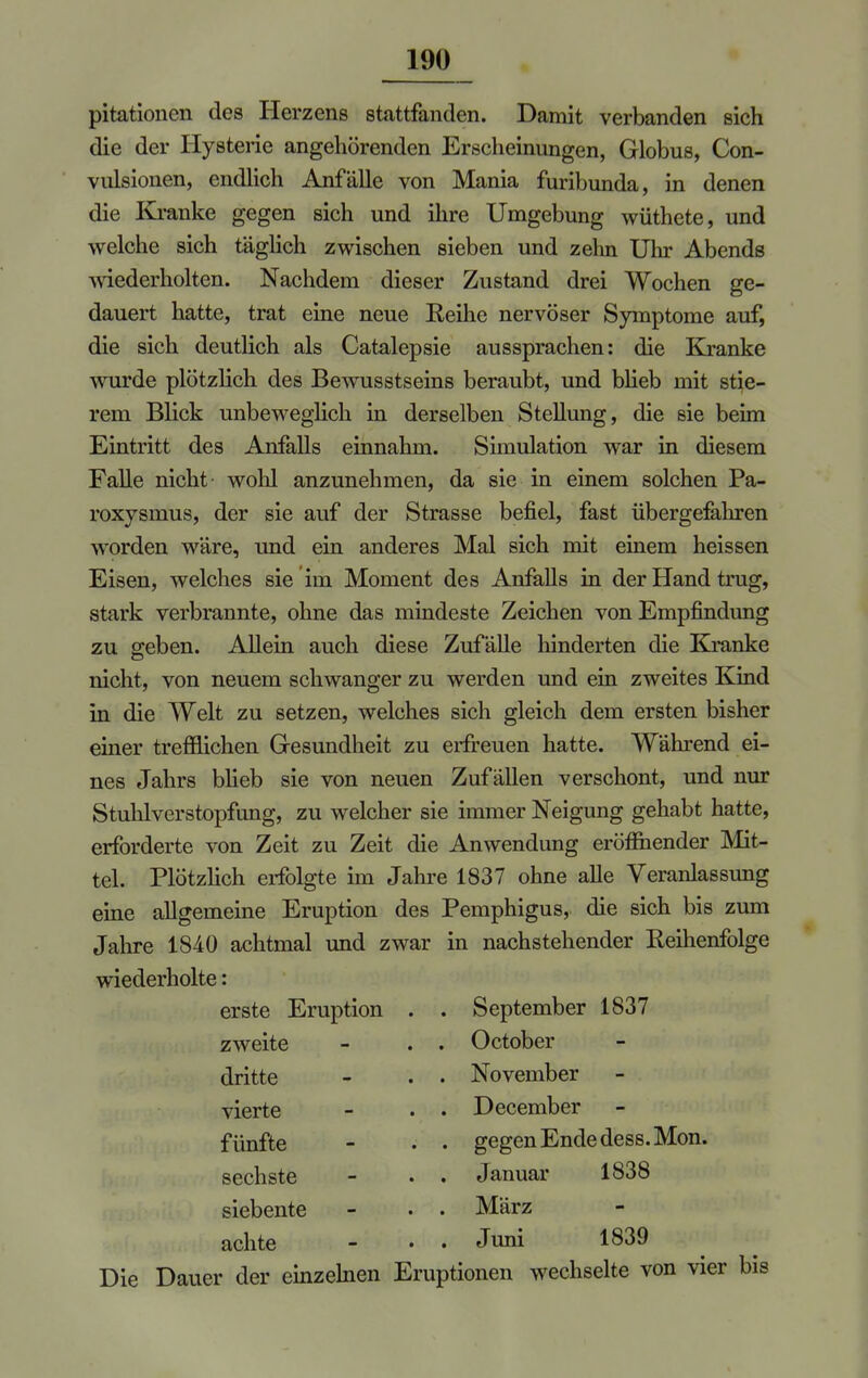 pitationen des Herzens stattfanden. Damit verbanden sich die der Hysterie angehörenden Erscheinungen, Globus, Con- vulsionen, endlich Anfälle von Mania furibunda, in denen die Kranke gegen sich und ihre Umgebung wüthete, und welche sich täglich zwischen sieben und zehn Uhr Abends wiederholten. Nachdem dieser Zustand drei Wochen ge- dauert hatte, trat eine neue Reihe nervöser Symptome auf, die sich deutlich als Catalepsie aussprachen: die Kranke wurde plötzlich des Bewusstseins beraubt, und blieb mit stie- rem Blick unbeweglich in derselben Stellung, die sie beim Eintritt des Anfalls einnahm. Simulation war in diesem Falle nicht wohl anzunehmen, da sie in einem solchen Pa- roxysmus, der sie auf der Strasse befiel, fast übergefahren worden wäre, und ein anderes Mal sich mit einem heissen Eisen, welches sie im Moment des Anfalls in der Hand trug, stark verbrannte, ohne das mindeste Zeichen von Empfindung zu geben. Allein auch diese Zufälle hinderten die Kranke nicht, von neuem schwanger zu werden und ein zweites Kind in die Welt zu setzen, welches sich gleich dem ersten bisher einer trefflichen Gesundheit zu erfreuen hatte. Während ei- nes Jahrs blieb sie von neuen Zufällen verschont, und nur Stuhlverstopfung, zu welcher sie immer Neigung gehabt hatte, erforderte von Zeit zu Zeit die Anwendung eröffnender Mit- tel. Plötzlich erfolgte im Jahre 1837 ohne alle Veranlassung eine allgemeine Eruption des Pemphigus, die sich bis zum Jahre 1840 achtmal und zwar in nachstehender Reihenfolge wiederholte: erste Eruption zweite dritte vierte fünfte sechste siebente achte September 1837 October November December gegen Ende dess. Mon. Januar 1838 März Juni 1839 Die Dauer der einzelnen Eruptionen wechselte von vier bis