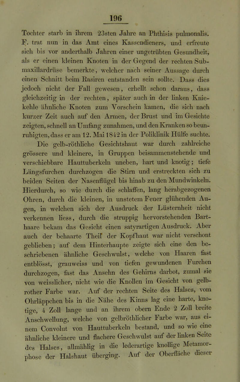 19f> Tochter starb in ihrem 23sten Jahre an Phthisis pulmonalis. F. trat nun in das Amt eines Kassendieners, und erfreute sich bis vor anderthalb Jahren einer ungetrübten Gesundheit, als er einen kleinen Knoten in der Gegend der rechten Sub- maxillardrüse bemerkte, welcher nach seiner Aussage durch einen Schnitt beim Rasiren entstanden sein sollte. Dass dies jedoch nicht der Fall gewesen, erhellt schon daraus, dass gleichzeitig in der rechten, später auch in der linken Knie- kehle ähnliche Knoten zum Vorschein kamen, die sich nach kurzer Zeit auch auf den Armen, der Brust und im Gesichte zeigten, schnell an Umfang zunahmen, und den Kranken so beun- ruhigten, dass er am 12. Mai 1842 in der Poliklinik Hülfe suchte. Die gelb-röthliche Gesichtshaut war durch zahlreiche grössere und kleinere, in Gruppen beisammenstehende und verschiebbare Hauttuberkeln uneben, hart und knotig; tiefe Länffsfurchen durchzogen die Stim und erstreckten sich zu beiden Seiten der Nasenflügel bis hinab zu den Mundwinkeln. Hierdurch, so wie durch die schlaffen, lang herabgezogenen Ohren, durch die kleinen, in unstetem Feuer glühenden Au- gen, in welchen sich der Ausdruck der Lüsternheit nicht verkennen Hess, durch die struppig hervorstehenden Bart- haare bekam das Gesicht einen satyrartigen Ausdruck. Aber auch der behaarte Theil der Kopfhaut war nicht verschont geblieben; auf dem Hinterhaupte zeigte sich eine den be- schriebenen ähnliche Geschwulst, welche von Haaren fast entblösst, grauweiss und von tiefen gewundenen Furchen durchzogen, fast das Ansehn des Gehirns darbot, zmnal sie von weisslicher, nicht wie die Knollen im Gesicht von gelb- rother Farbe war. Auf der rechten Seite des Halses, vom Ohrläppchen bis in die Nähe des Kinns lag eine harte, kno- tige, A Zoll lange und an ihrem obern Ende 2 Zoll breite Anschwellung, welche von gelbröthlicher Farbe war, aus ei- nem Convolut von Hauttuberkeln bestand, und so wie eine ähnliche kleinere und flachere Geschwulst auf der linken Seite des Halses, aümählig in die lederartige knollige Metamor- phose der Halshaut überging. Auf der Oberfläche dieser