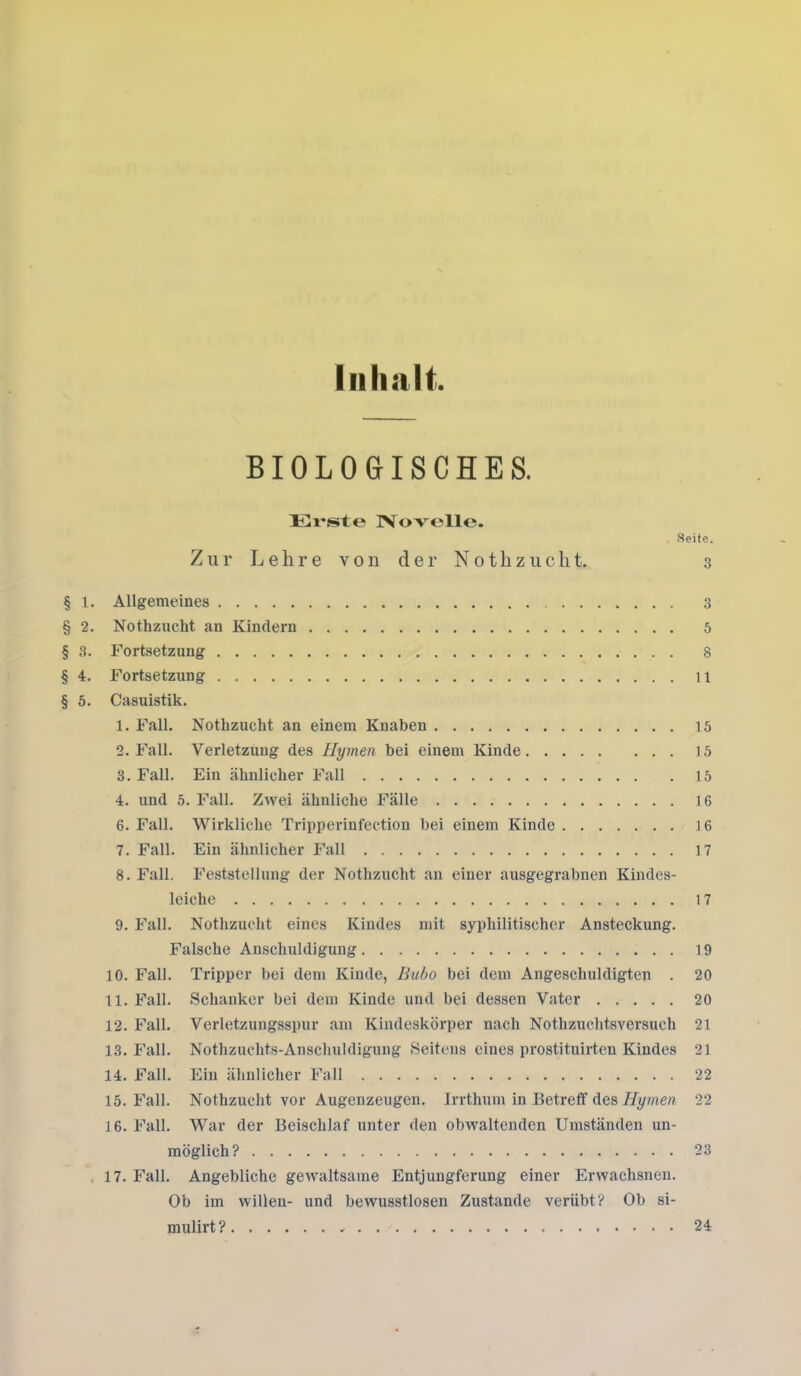 Inhalt BIOLOGISCHES. Erste Novelle. Seite. Zur Lehre von der Nothzucht. 3 § 1. Allgemeines 3 § 2. Nothzucht an Kindern 5 § 3. Fortsetzung 8 § 4. Fortsetzung 11 § 5. Casuistik. 1. Fall. Nothzucht an einem Knaben 15 2. Fall. Verletzung des Hymen bei einem Kinde 15 3. Fall. Ein ähnlicher Fall 15 4. und 5. Fall. Zwei ähnliche Fälle 16 6. Fall. Wirkliche Tripperinfection bei einem Kinde 16 7. Fall. Ein ähnlicher Fall 17 8. Fall. Feststellung der Nothzucht an einer ausgegrabnen Kindes- leiche 17 9. Fall. Nothzucht eines Kindes mit syphilitischer Ansteckung. Falsche Anschuldigung 19 10. Fall. Tripper bei dem Kinde, Bubo bei dem Angeschuldigten . 20 11. Fall. Schanker bei dem Kinde und bei dessen Vater 20 12. Fall. Verletzungsspur am Kindeskörper nach Nothzuchtsversuch 21 13. Fall. Nothzuchts-Anschuldigung Seitens eines prostituirten Kindes 21 14. Fall. Ein ähnlicher Fall 22 15. Fall. Nothzucht vor Augenzeugen. Irrthum in Betreff des Hymen 22 16. Fall. War der Beischlaf unter den obwaltenden Umständen un- möglich? 23 17. Fall. Angebliche gewaltsame Entjungferung einer Erwachsneu. Ob im willen- und bewusstlosen Zustande verübt? Ob si- mulirt ? 24