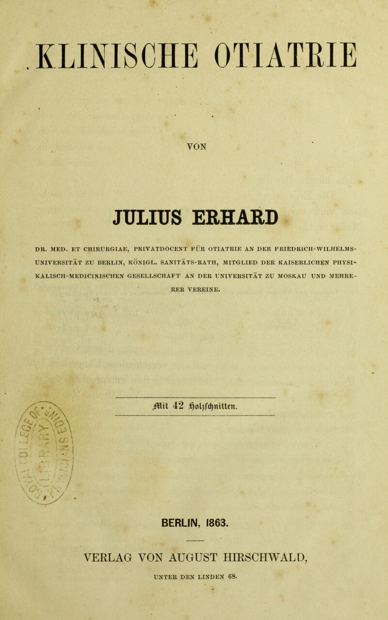 KLINISCHE OTIATRIE VON JULIUS ERHARD DR, MED. ET CHIRURGIAE, PRIVATDOCENT FÜR OTIATRIE AN DER FRIEDRICH-WILHELMS- UNIVERSITÄT ZU BERLIN, KÖNIGE. SANITÄTS-RATH, MITGLIED DER KAISERLICHEN PHYSI' KALISCH-MEDICINISCHEN GESELLSCHAFT AN DER UNIVERSITÄT ZU MOSKAU UND MEHRE- RER VEREINE. \ U> 1 ■ • I / BERLIN, 1863. VERLAG VON AUGUST HIRSCHWALD, UNTER DEN LINDEN 68.