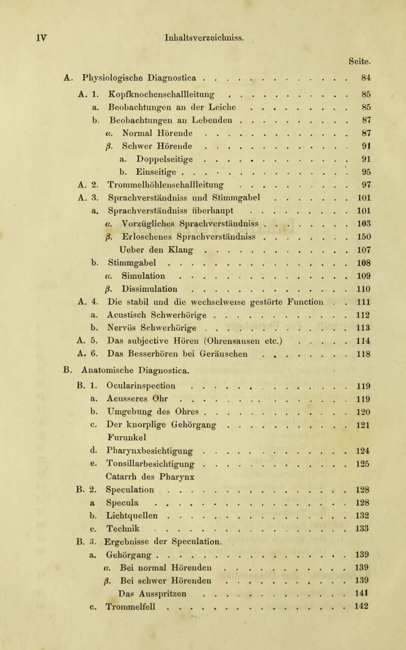 Seite. A. Physiologische Diagnostica 84 A. 1. Kopfknochenschallleitung 85 a, Beobachtungen an der Leiche 85 b. Beobachtungen an Lebenden 87 a. Normal Hörende 87 ^. Schwer Hörende 91 a. Doppelseitige 91 b. Einseitige 95 A. 2. Trommelhöhlenschallleitung 97 A. 3. Spracliverständniss und Stimmgabel 101 a. Sprachverständniss überhaupt 101 a.. Vorzügliches Sprachverständniss 103 /?. Erloschenes Sprachverständniss 150 lieber den Klang 107 b. Stimmgabel 108 a. Simulation 109 /3. Dissimulation 110 A, 4. Die stabil und die wechselweise gestörte Function . . III a. Acustisch Schwerhörige 112 b. Nervös Schwerhörige 113 A. 5. Das subjective Hören (Ohrensausen etc.) 114 A. 6, Das Besserhören bei Geräuschen 118 B. Anatomische Diagnostica. B. 1. Ocularinspection 119 a. Aeusseres Ohr 119 b. Umgebung des Ohres 120 c. Der knorplige Gehörgang 121 Furunkel d. Pharynxbesichtigung 124 e. Tonsillarbesichtigung 125 Catarrh des Pharynx B. 2. Speculation . 128 a Specula 128 b. Lichtquellen 132 c. Technik 133 B. 8. Ergebnisse der Speculation. a. Gehörgang 139 a. Bei normal Hörenden 139 /?. Bei schwer Hörenden 139 Das Ausspritzen 141 c. Trommelfell 142