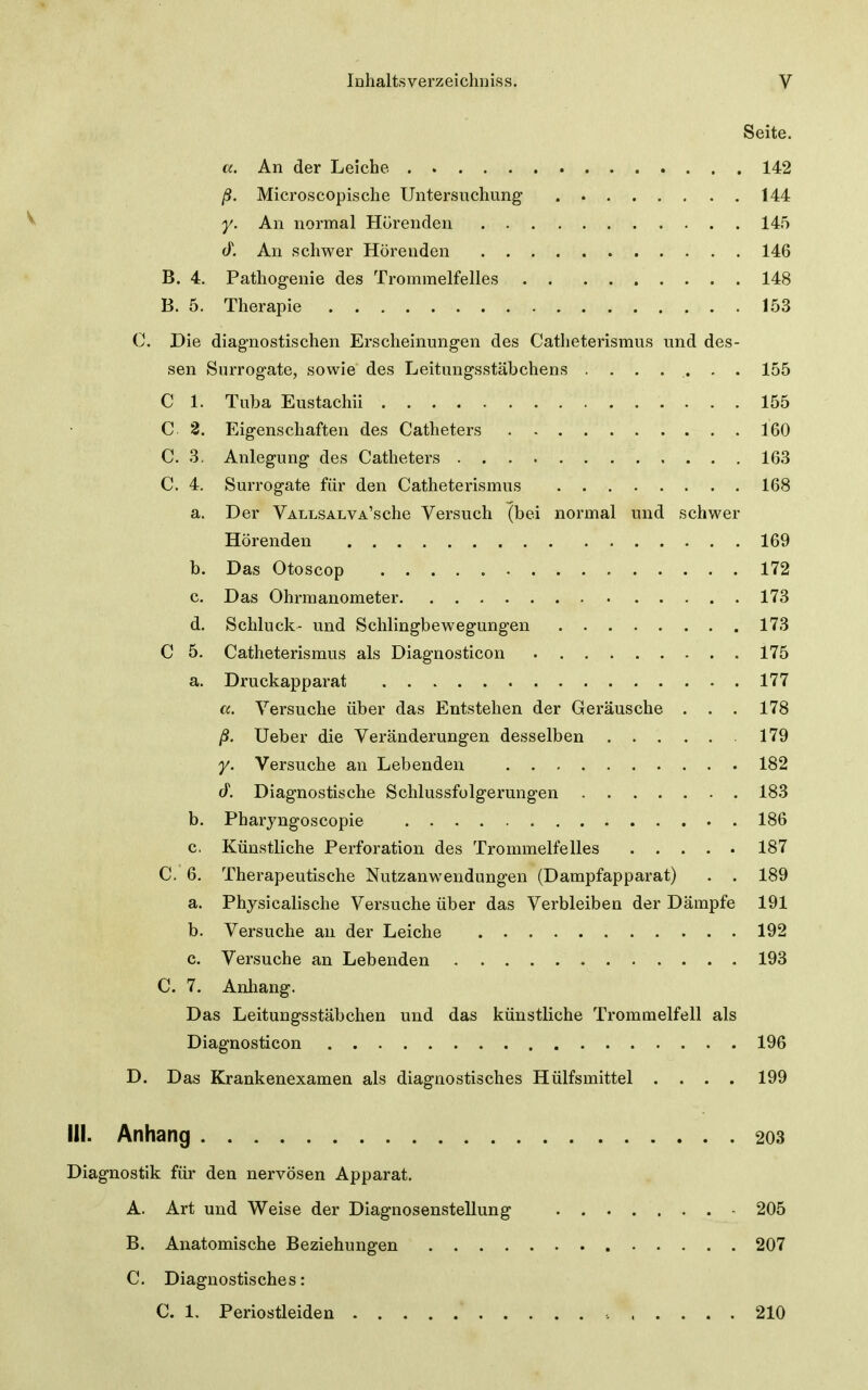 Seite. K. An der Leiche 142 ß. Microscopische Untersuchung 144 y. An normal Hörenden 145 <y. All schwer Hörenden 146 B. 4. Pathogenie des Trommelfelles 148 B. 5. Therapie 153 C. Die diagnostischen Erscheinungen des Catheterismus und des- sen Surrogate, sowie des Leitungsstäbchens ........ 155 C 1. Tuba Eustachii 155 C 2. Eigenschaften des Catheters 160 C. 3. Anlegung des Catheters 163 C. 4. Surrogate für den Catheterismus 168 a. Der VALLSALVA'sche Versuch (bei normal und schwer Hörenden 169 b. Das Otoscop 172 c. Das Ohrmanometer 173 d. Schluck- und Schlingbewegungen 173 C 5. Catheterismus als Diagnosticon 175 a. Druckapparat 177 a. Versuche über das Entstehen der Geräusche . . . 178 ß. Ueber die Veränderungen desselben 179 y. Versuche an Lebenden 182 cT. Diagnostische Schlussfolgerungen 183 b. Pharyngoscopie 186 c. Künstliche Perforation des Trommelfelles 187 C. 6. Therapeutische Nutzanwendungen (Dampfapparat) . . 189 a. Physicalische Versuche über das Verbleiben der Dämpfe 191 b. Versuche an der Leiche 192 c. Versuche an Lebenden 193 C. 7. Anliang. Das Leitungsstäbchen und das künstliche Trommelfell als Diagnosticon 196 D. Das Krankenexamen als diagnostisches Hülfsmittel .... 199 III. Anhang 203 Diagnostik für den nervösen Apparat. A. Art und Weise der Diagnosenstellung 205 B. Anatomische Beziehungen 207 C. Diagnostisches: C. 1. Periostleiden 210