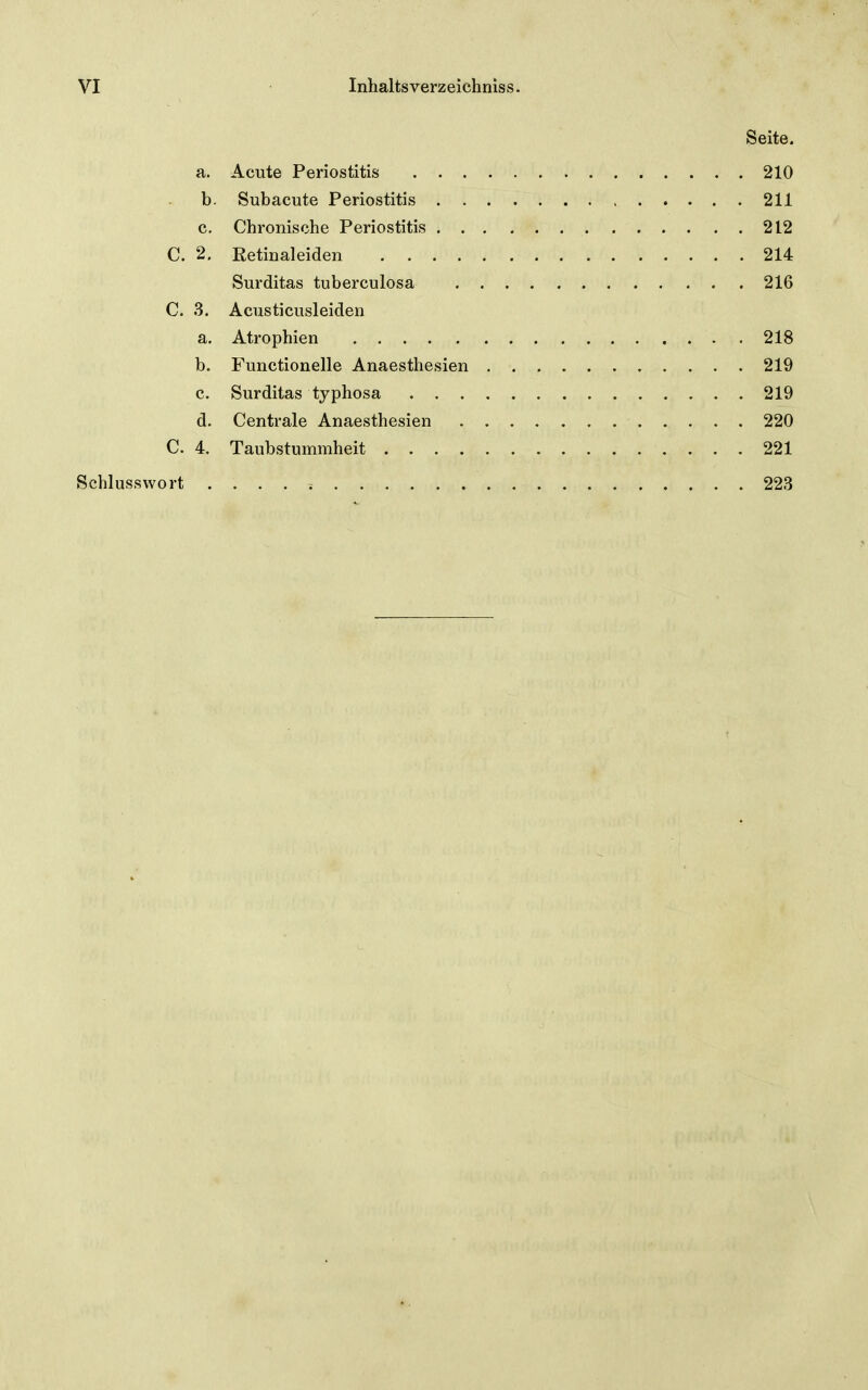 Seite a. Acute Periostitis 210 b. Subacute Periostitis 211 c. Chronische Periostitis 212 C. 2, Retiualeiden 214 Surditas tuberculosa 216 C. 3. Acusticusleiden a. Atrophien . 218 b. Functionelle Anaesthesien 219 c. Surditas typhosa 219 d. Centrale Anaesthesien 220 C. 4. Taubstummheit 221 Schlusswort . . . . v 223