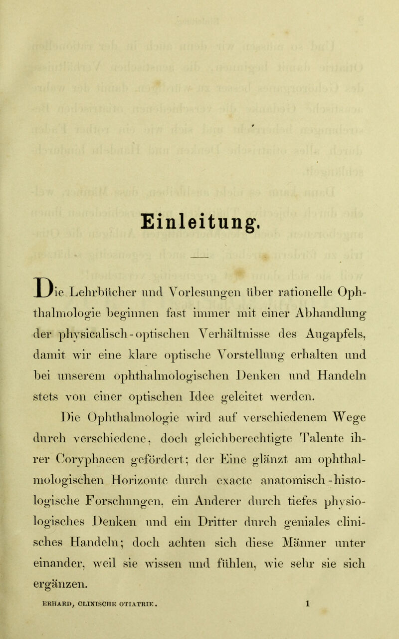 Einleitung. D ie Lehrbücher und Vorlesungen über rationelle Oph- thalmologie beginnen fast immer mit einer Abhandlung der phvsicalisch - optischen Verhältnisse des Augapfels, damit wir eine klare optische Vorstellung erhalten und bei unserem ophthalmologischen Denken und Handeln stets von einer optischen Idee geleitet werden. Die Ophthalmologie wird auf verschiedenem Wege durch verschiedene, docli gleichberechtigte Talente ih- rer Coryphaeen gefördert; der Eine glänzt am ophthal- mologischen Horizonte durch exacte anatomisch-histo- logische Forschungen, ein Anderer durch tiefes phvsio- logisches Denken und ein Dritter durch geniales clini- sches Handeln; doch achten sich diese Männer unter einander, weil sie wissen und fühlen, wie sehr sie sich ergänzen.