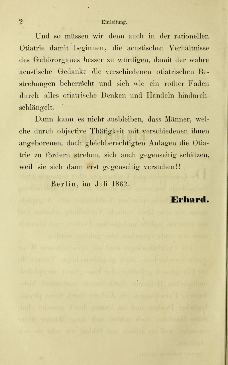 Und so müssen wir denn ancli in der rationellen Otiatrie damit beginnen, die acnstischen Verhältnisse des Grehörorganes besser zu würdigen, damit der wahre acustische Gedanke die verschiedenen otiatrischen Be- strebungen beherrscht und sich wie ein rother Faden durch alles otiatrische Denken und Handeln hindurcli- schlängelt. Dann kann es nicht ausbleiben, dass Männer, wel- che durch objective Thätigkeit mit verschiedenen ihnen angeborenen, doch gleichberechtigten Anlagen die Otia- trie zu fördern streben, sicli auch gegenseitig schätzen, weil sie sich dann erst gegenseitig verstehen!! Berlin, im Juli 1862. Erhard.